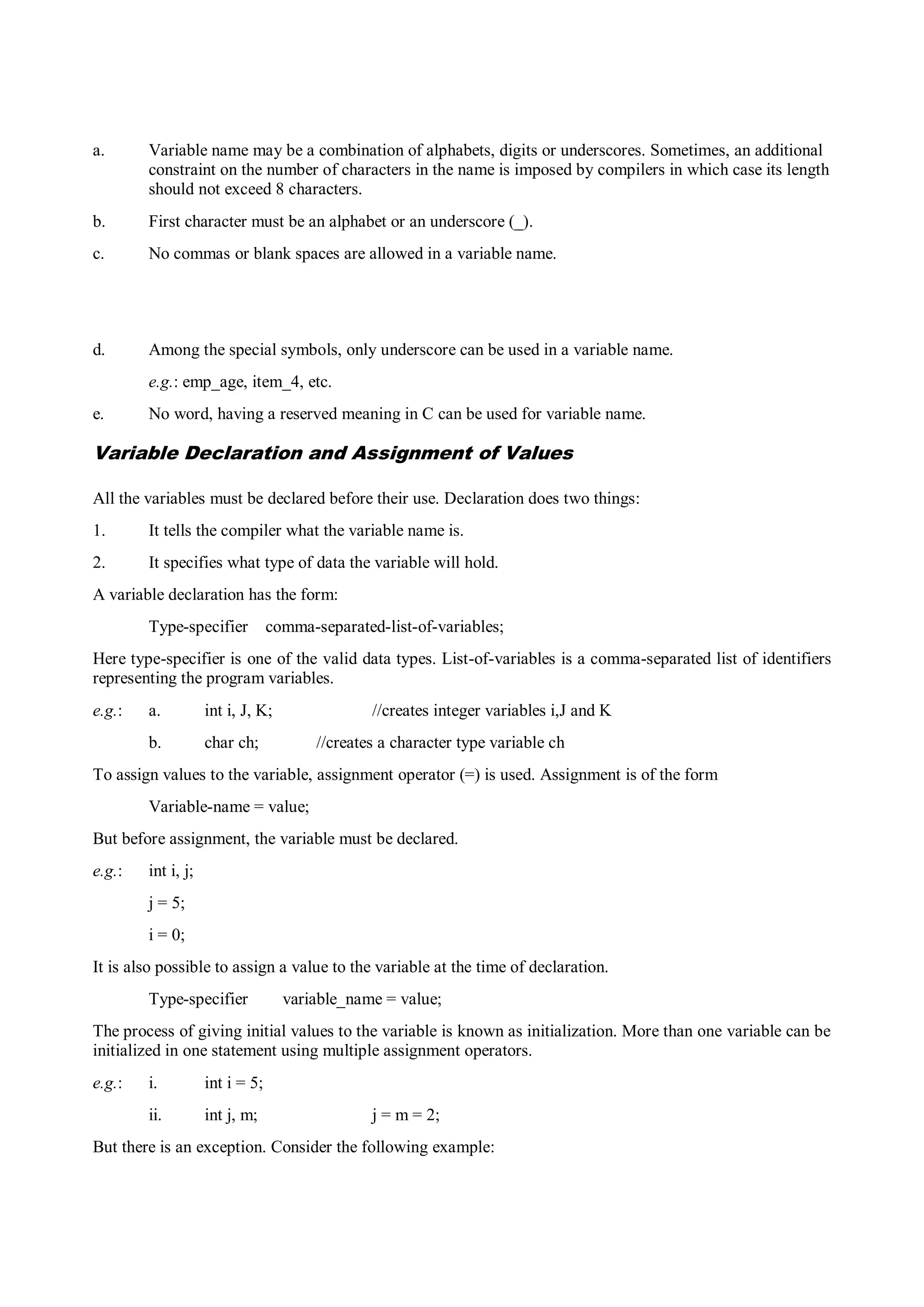 a. Variable name may be a combination of alphabets, digits or underscores. Sometimes, an additional
constraint on the number of characters in the name is imposed by compilers in which case its length
should not exceed 8 characters.
b. First character must be an alphabet or an underscore (_).
c. No commas or blank spaces are allowed in a variable name.
d. Among the special symbols, only underscore can be used in a variable name.
e.g.: emp_age, item_4, etc.
e. No word, having a reserved meaning in C can be used for variable name.
Variable Declaration and Assignment of Values
All the variables must be declared before their use. Declaration does two things:
1. It tells the compiler what the variable name is.
2. It specifies what type of data the variable will hold.
A variable declaration has the form:
Type-specifier comma-separated-list-of-variables;
Here type-specifier is one of the valid data types. List-of-variables is a comma-separated list of identifiers
representing the program variables.
e.g.: a. int i, J, K; //creates integer variables i,J and K
b. char ch; //creates a character type variable ch
To assign values to the variable, assignment operator (=) is used. Assignment is of the form
Variable-name = value;
But before assignment, the variable must be declared.
e.g.: int i, j;
j = 5;
i = 0;
It is also possible to assign a value to the variable at the time of declaration.
Type-specifier variable_name = value;
The process of giving initial values to the variable is known as initialization. More than one variable can be
initialized in one statement using multiple assignment operators.
e.g.: i. int i = 5;
ii. int j, m; j = m = 2;
But there is an exception. Consider the following example:
 