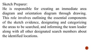 Sketch Preparer:
He is responsible for creating an immediate area
diagram and orientation diagram through drawing.
This role involves outlining the essential components
of the sketch evidence, designating and categorizing
the areas to be searched, and informing the team leader
along with all other designated search members about
the identified locations.
 