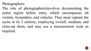 Photographers:
The role of photographers)involves documenting the
entire region before entry, which encompasses all
victims, bystanders, and vehicles. They must capture the
scene in its 2 entirety, employing overall, medium, and
close-up shots, and may use a measurement scale as
required.
 