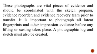 These photographs are vital pieces of evidence and
should be coordinated with the sketch preparer,
evidence recorder, and evidence recovery team prior to
transfer. It is important to photograph all latent
fingerprints and other impression evidence before any
lifting or casting takes place. A photographic log and
sketch must also be created.
 