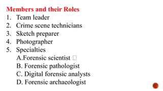 Members and their Roles
1. Team leader
2. Crime scene technicians
3. Sketch preparer
4. Photographer
5. Specialties
A.Forensic scientist 🥼
B. Forensic pathologist
C. Digital forensic analysts
D. Forensic archaeologist
 