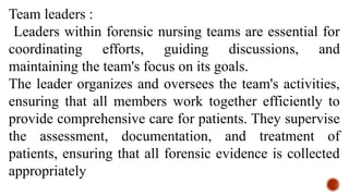 Team leaders :
Leaders within forensic nursing teams are essential for
coordinating efforts, guiding discussions, and
maintaining the team's focus on its goals.
The leader organizes and oversees the team's activities,
ensuring that all members work together efficiently to
provide comprehensive care for patients. They supervise
the assessment, documentation, and treatment of
patients, ensuring that all forensic evidence is collected
appropriately
 
