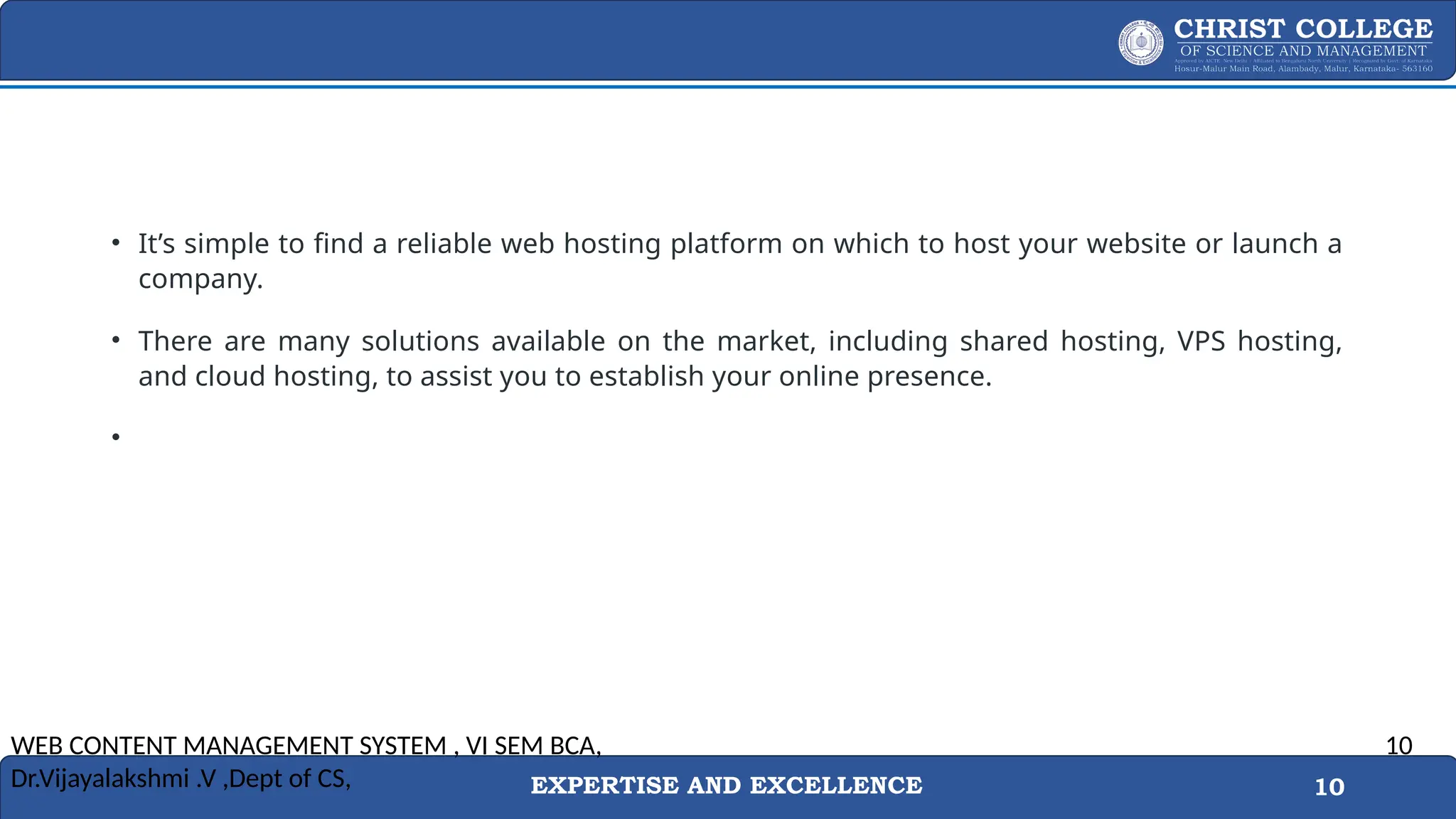 EXPERTISE AND EXCELLENCE 10
• It’s simple to find a reliable web hosting platform on which to host your website or launch a
company.
• There are many solutions available on the market, including shared hosting, VPS hosting,
and cloud hosting, to assist you to establish your online presence.
•
WEB CONTENT MANAGEMENT SYSTEM , VI SEM BCA,
Dr.Vijayalakshmi .V ,Dept of CS,
10
 