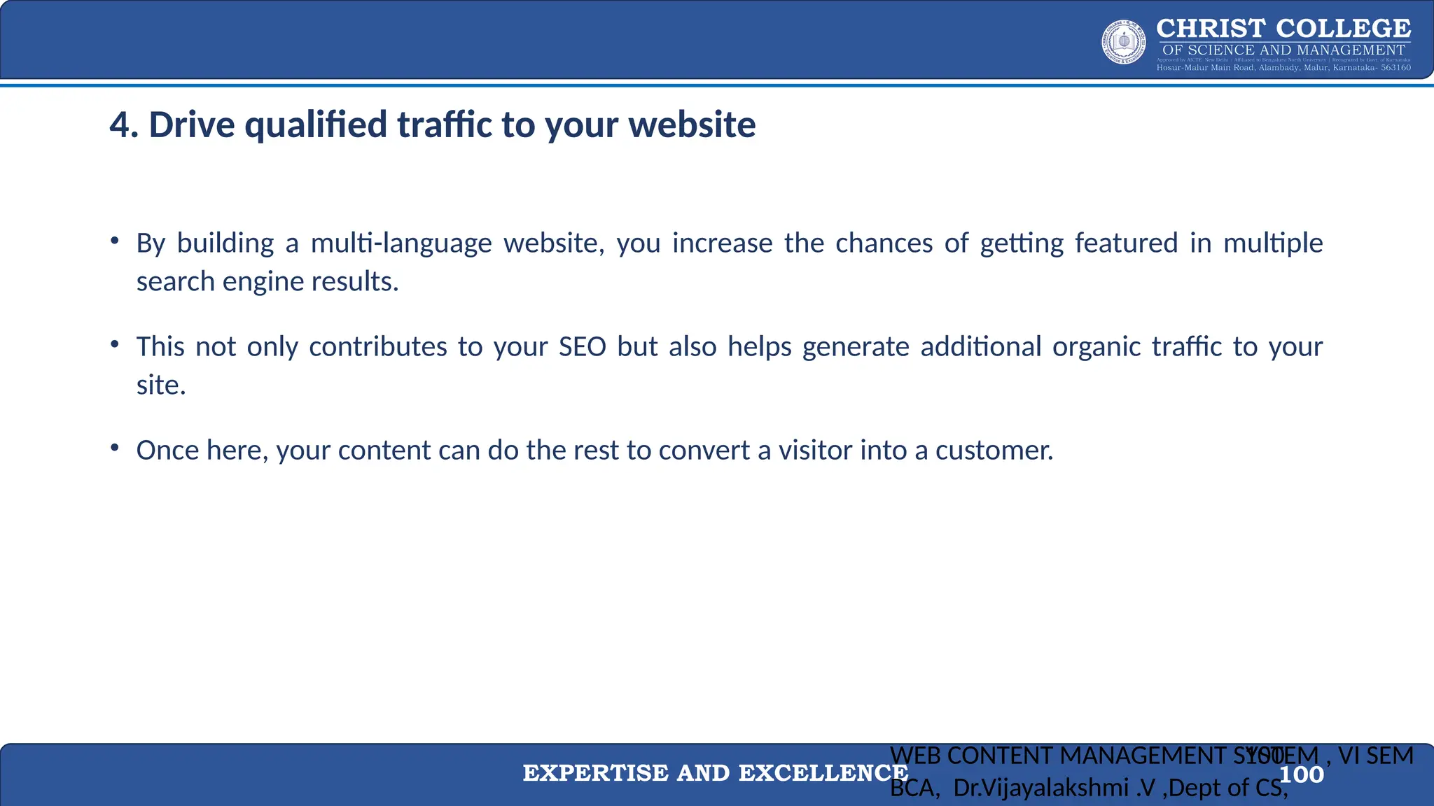 EXPERTISE AND EXCELLENCE 100
4. Drive qualified traffic to your website
• By building a multi-language website, you increase the chances of getting featured in multiple
search engine results.
• This not only contributes to your SEO but also helps generate additional organic traffic to your
site.
• Once here, your content can do the rest to convert a visitor into a customer.
WEB CONTENT MANAGEMENT SYSTEM , VI SEM
BCA, Dr.Vijayalakshmi .V ,Dept of CS,
100
 