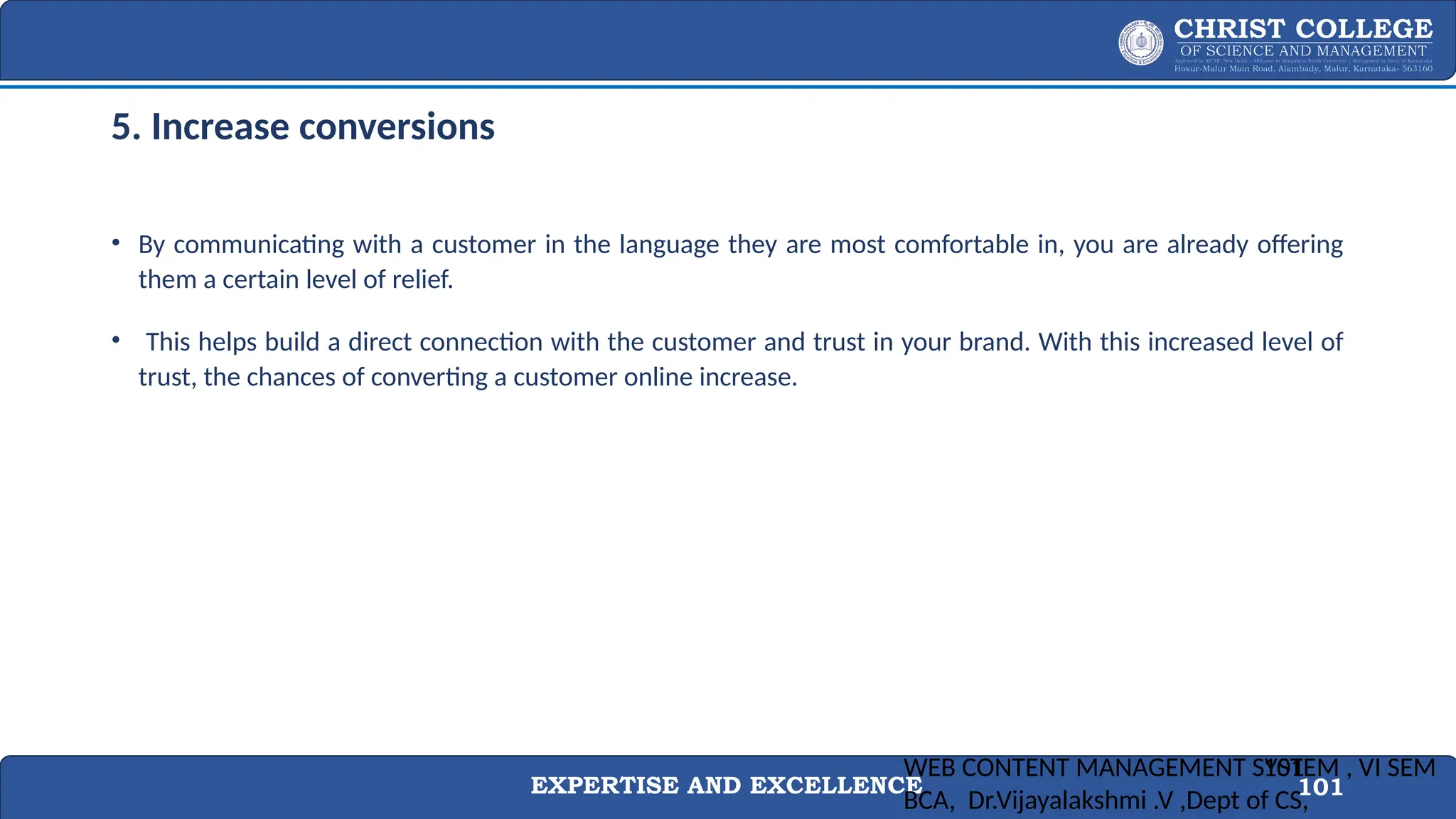 EXPERTISE AND EXCELLENCE 101
5. Increase conversions
• By communicating with a customer in the language they are most comfortable in, you are already offering
them a certain level of relief.
• This helps build a direct connection with the customer and trust in your brand. With this increased level of
trust, the chances of converting a customer online increase.
WEB CONTENT MANAGEMENT SYSTEM , VI SEM
BCA, Dr.Vijayalakshmi .V ,Dept of CS,
101
 