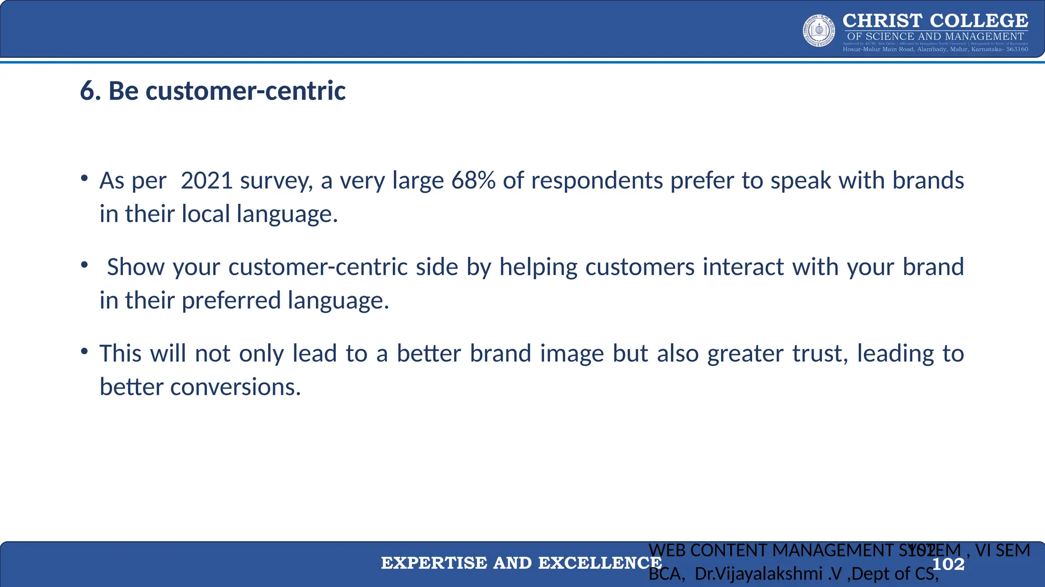 EXPERTISE AND EXCELLENCE 102
6. Be customer-centric
• As per 2021 survey, a very large 68% of respondents prefer to speak with brands
in their local language.
• Show your customer-centric side by helping customers interact with your brand
in their preferred language.
• This will not only lead to a better brand image but also greater trust, leading to
better conversions.
WEB CONTENT MANAGEMENT SYSTEM , VI SEM
BCA, Dr.Vijayalakshmi .V ,Dept of CS,
102
 