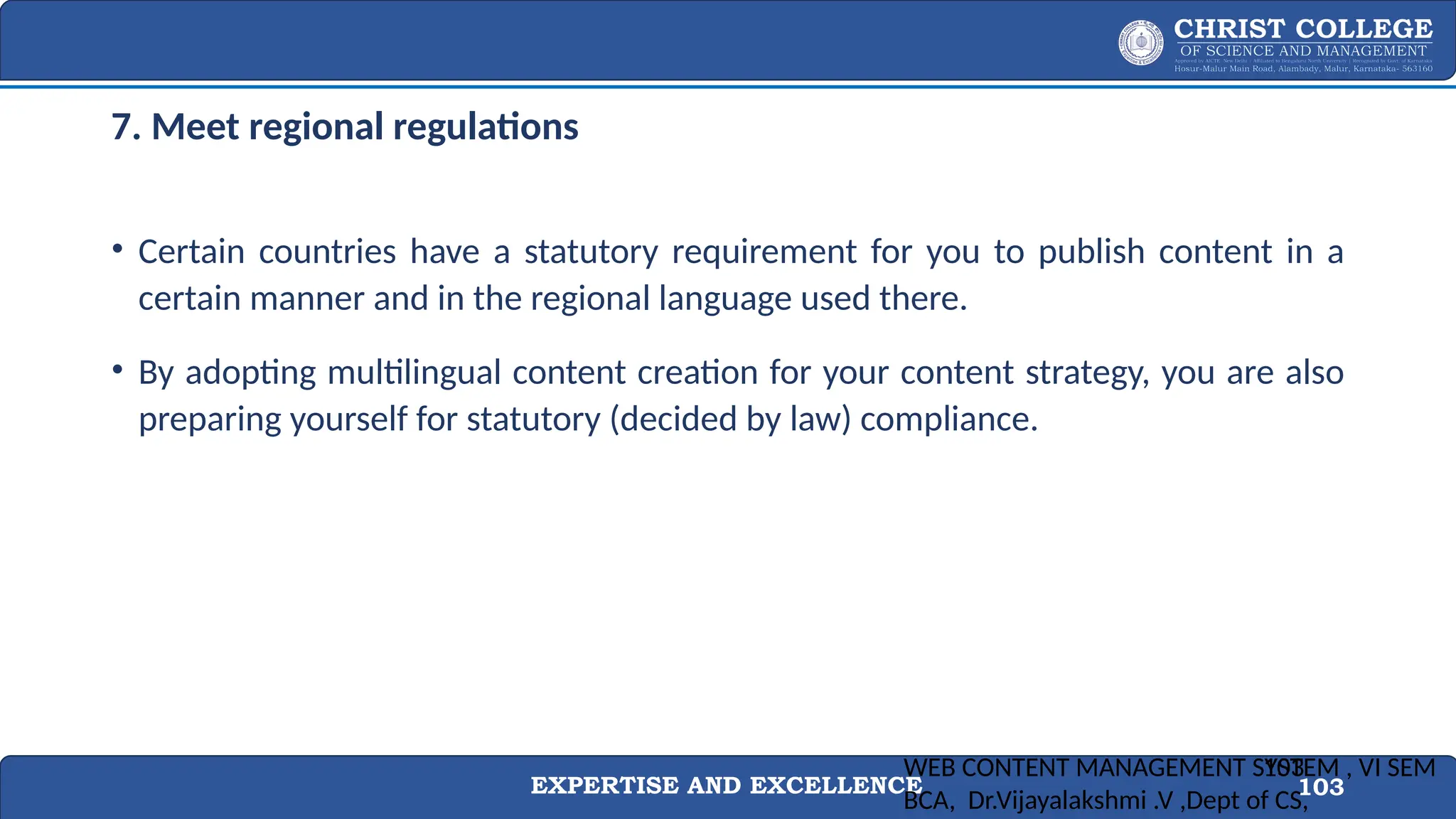 EXPERTISE AND EXCELLENCE 103
7. Meet regional regulations
• Certain countries have a statutory requirement for you to publish content in a
certain manner and in the regional language used there.
• By adopting multilingual content creation for your content strategy, you are also
preparing yourself for statutory (decided by law) compliance.
WEB CONTENT MANAGEMENT SYSTEM , VI SEM
BCA, Dr.Vijayalakshmi .V ,Dept of CS,
103
 