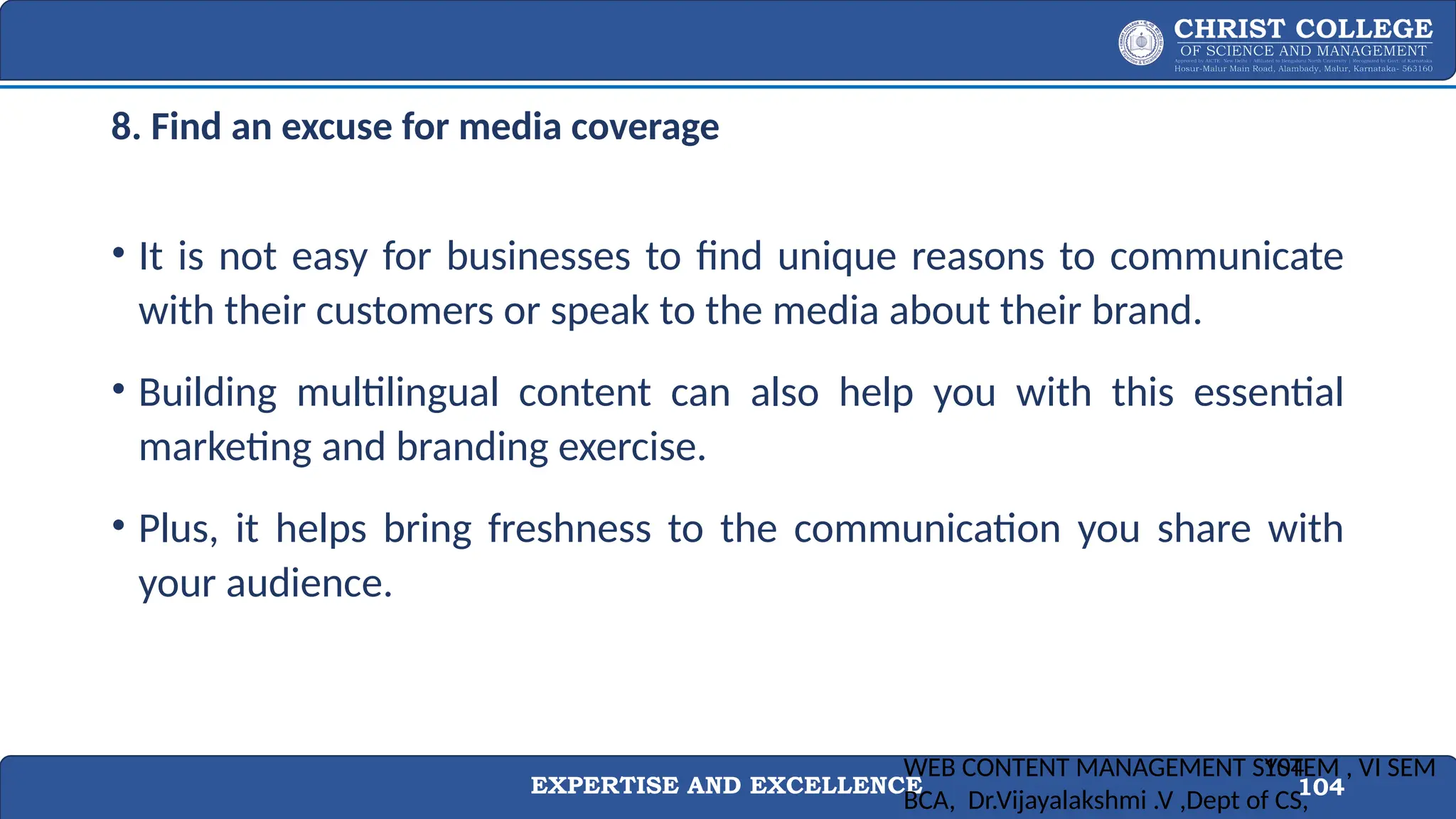 EXPERTISE AND EXCELLENCE 104
8. Find an excuse for media coverage
• It is not easy for businesses to find unique reasons to communicate
with their customers or speak to the media about their brand.
• Building multilingual content can also help you with this essential
marketing and branding exercise.
• Plus, it helps bring freshness to the communication you share with
your audience.
WEB CONTENT MANAGEMENT SYSTEM , VI SEM
BCA, Dr.Vijayalakshmi .V ,Dept of CS,
104
 