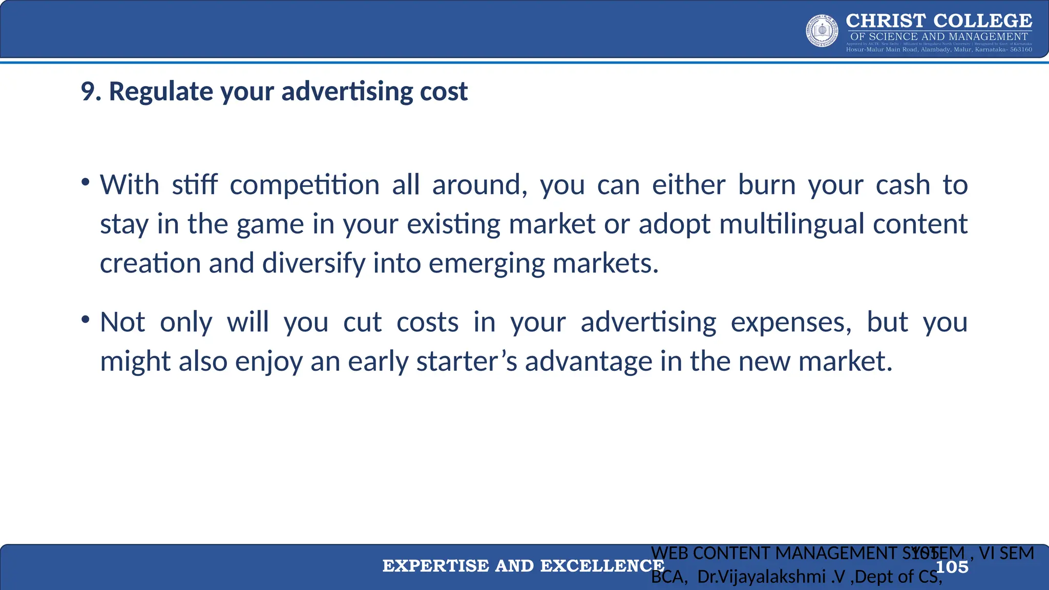 EXPERTISE AND EXCELLENCE 105
9. Regulate your advertising cost
• With stiff competition all around, you can either burn your cash to
stay in the game in your existing market or adopt multilingual content
creation and diversify into emerging markets.
• Not only will you cut costs in your advertising expenses, but you
might also enjoy an early starter’s advantage in the new market.
WEB CONTENT MANAGEMENT SYSTEM , VI SEM
BCA, Dr.Vijayalakshmi .V ,Dept of CS,
105
 