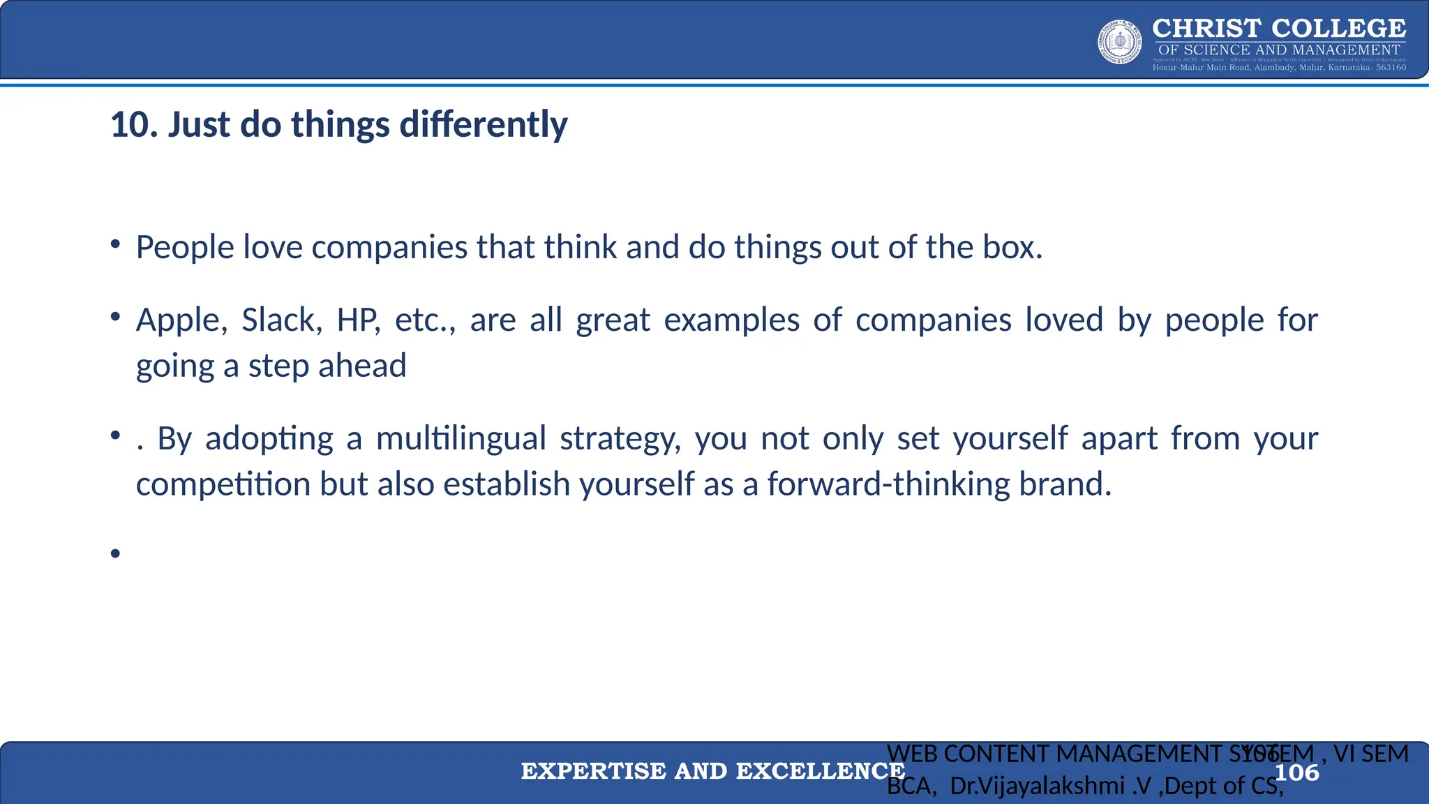 EXPERTISE AND EXCELLENCE 106
10. Just do things differently
• People love companies that think and do things out of the box.
• Apple, Slack, HP, etc., are all great examples of companies loved by people for
going a step ahead
• . By adopting a multilingual strategy, you not only set yourself apart from your
competition but also establish yourself as a forward-thinking brand.
•
WEB CONTENT MANAGEMENT SYSTEM , VI SEM
BCA, Dr.Vijayalakshmi .V ,Dept of CS,
106
 