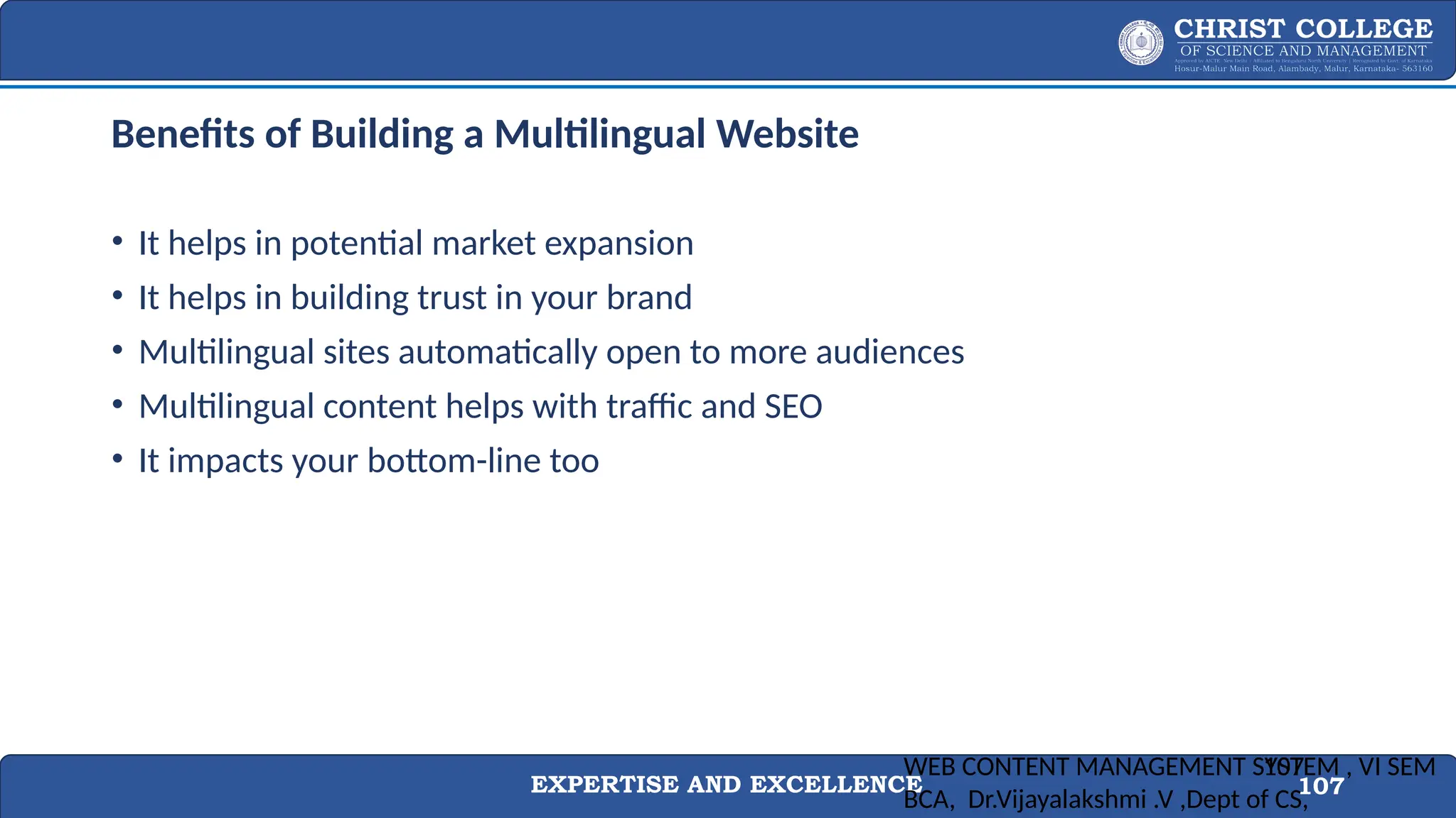 EXPERTISE AND EXCELLENCE 107
Benefits of Building a Multilingual Website
• It helps in potential market expansion
• It helps in building trust in your brand
• Multilingual sites automatically open to more audiences
• Multilingual content helps with traffic and SEO
• It impacts your bottom-line too
WEB CONTENT MANAGEMENT SYSTEM , VI SEM
BCA, Dr.Vijayalakshmi .V ,Dept of CS,
107
 