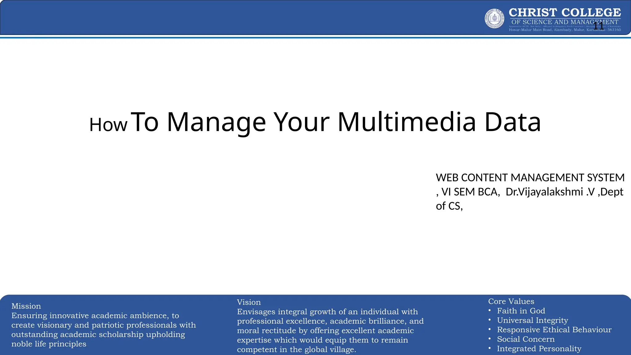 EXPERTISE AND EXCELLENCE 11
Mission
Ensuring innovative academic ambience, to
create visionary and patriotic professionals with
outstanding academic scholarship upholding
noble life principles
Core Values
• Faith in God
• Universal Integrity
• Responsive Ethical Behaviour
• Social Concern
• Integrated Personality
Vision
Envisages integral growth of an individual with
professional excellence, academic brilliance, and
moral rectitude by offering excellent academic
expertise which would equip them to remain
competent in the global village.
How To Manage Your Multimedia Data
Effectively
WEB CONTENT MANAGEMENT SYSTEM
, VI SEM BCA, Dr.Vijayalakshmi .V ,Dept
of CS,
11
 