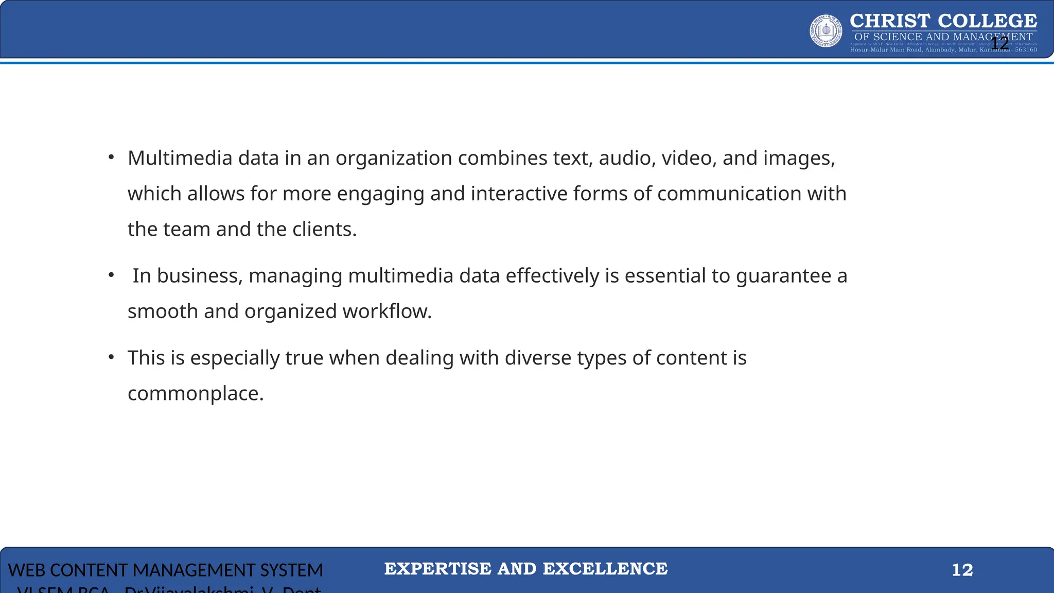 EXPERTISE AND EXCELLENCE 12
How To Manage Your Multimedia Data Effectively
• Multimedia data in an organization combines text, audio, video, and images,
which allows for more engaging and interactive forms of communication with
the team and the clients.
• In business, managing multimedia data effectively is essential to guarantee a
smooth and organized workflow.
• This is especially true when dealing with diverse types of content is
commonplace.
WEB CONTENT MANAGEMENT SYSTEM
12
 