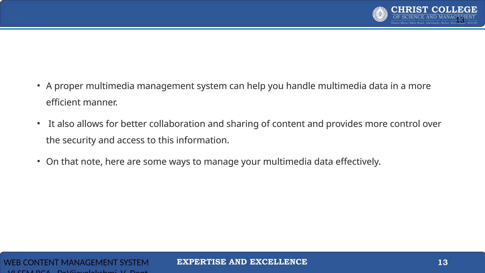 EXPERTISE AND EXCELLENCE 13
• A proper multimedia management system can help you handle multimedia data in a more
efficient manner.
• It also allows for better collaboration and sharing of content and provides more control over
the security and access to this information.
• On that note, here are some ways to manage your multimedia data effectively.
WEB CONTENT MANAGEMENT SYSTEM
13
 