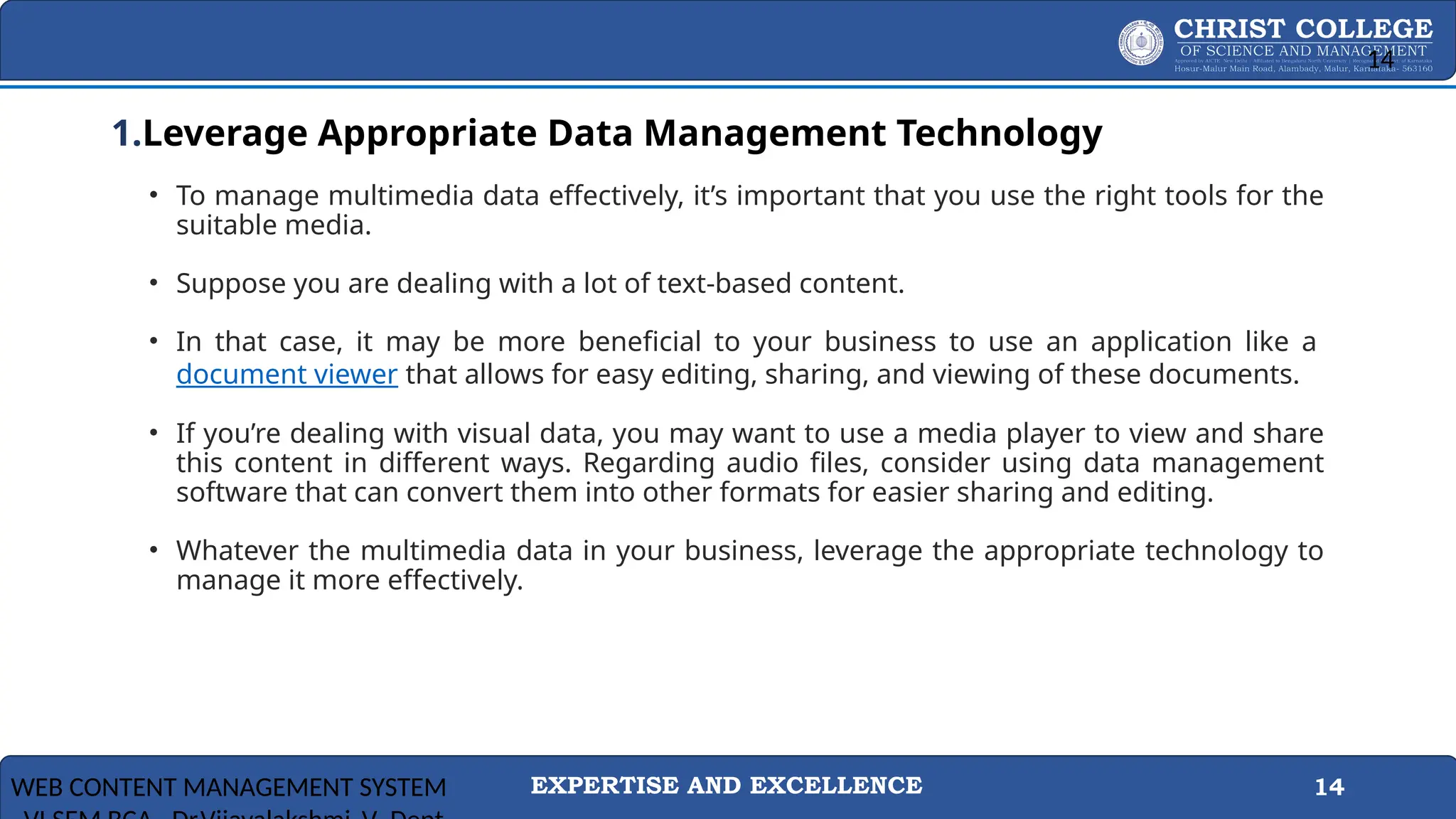 EXPERTISE AND EXCELLENCE 14
1.Leverage Appropriate Data Management Technology
• To manage multimedia data effectively, it’s important that you use the right tools for the
suitable media.
• Suppose you are dealing with a lot of text-based content.
• In that case, it may be more beneficial to your business to use an application like a
document viewer that allows for easy editing, sharing, and viewing of these documents.
• If you’re dealing with visual data, you may want to use a media player to view and share
this content in different ways. Regarding audio files, consider using data management
software that can convert them into other formats for easier sharing and editing.
• Whatever the multimedia data in your business, leverage the appropriate technology to
manage it more effectively.
WEB CONTENT MANAGEMENT SYSTEM
14
 