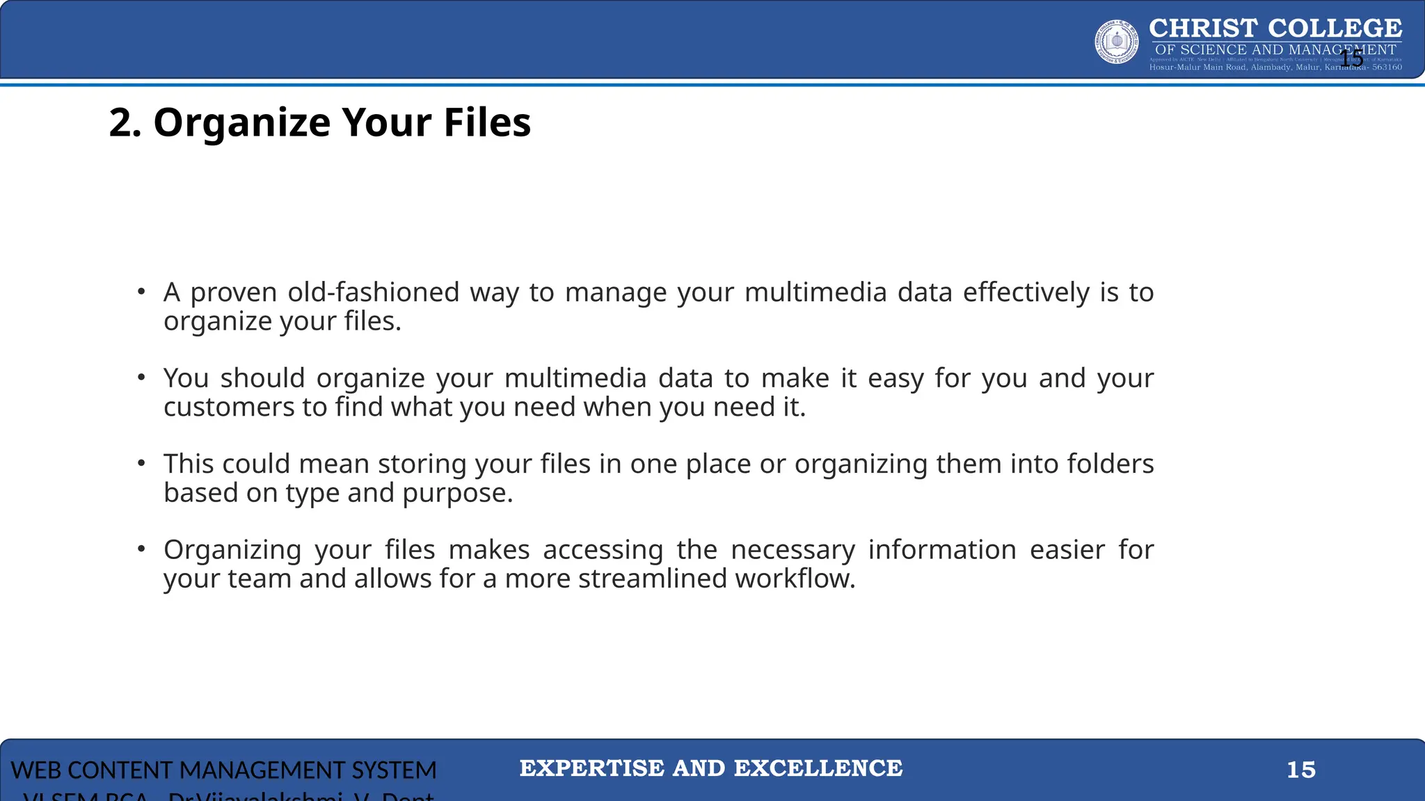 EXPERTISE AND EXCELLENCE 15
2. Organize Your Files
• A proven old-fashioned way to manage your multimedia data effectively is to
organize your files.
• You should organize your multimedia data to make it easy for you and your
customers to find what you need when you need it.
• This could mean storing your files in one place or organizing them into folders
based on type and purpose.
• Organizing your files makes accessing the necessary information easier for
your team and allows for a more streamlined workflow.
WEB CONTENT MANAGEMENT SYSTEM
15
 