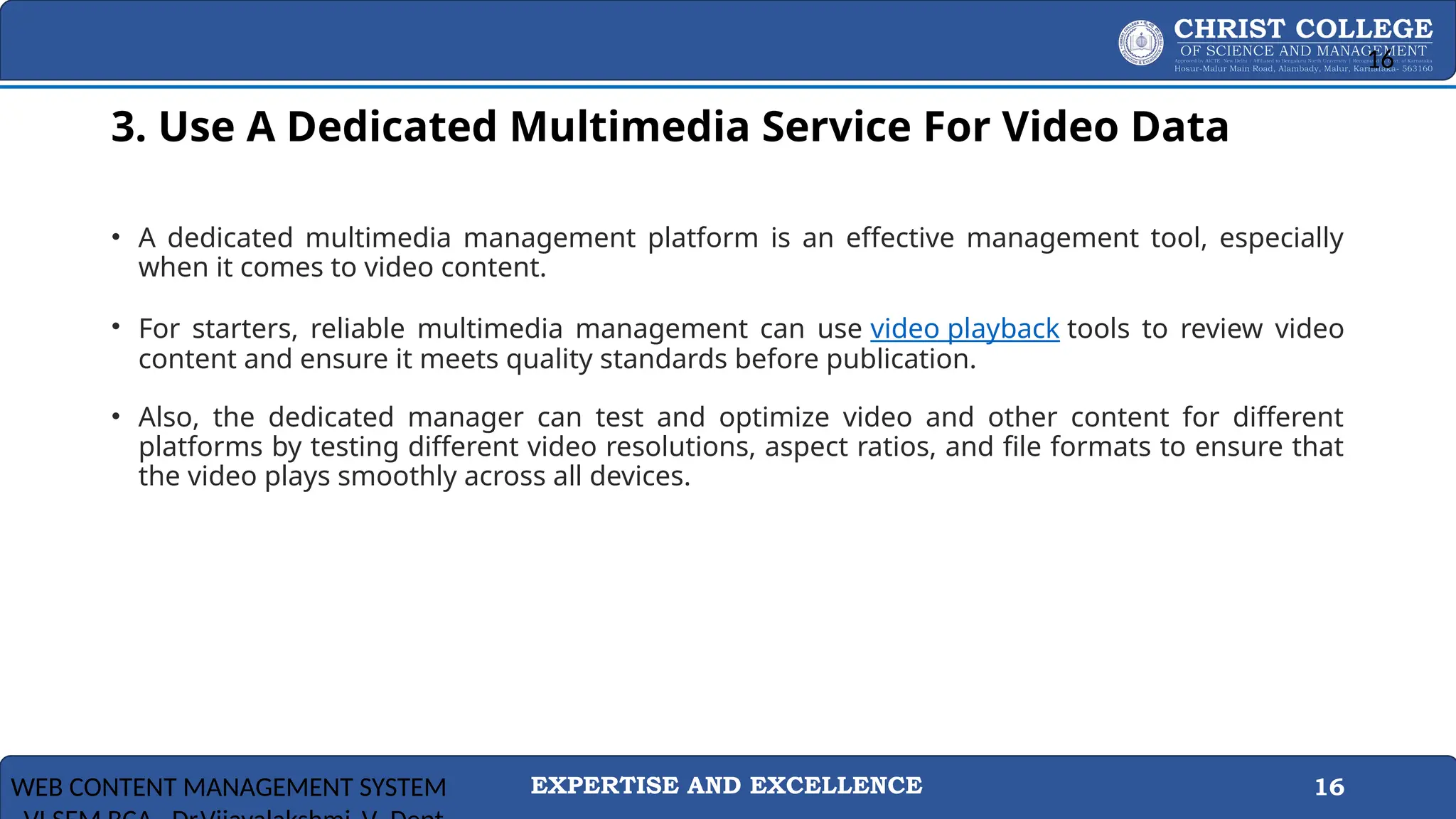 EXPERTISE AND EXCELLENCE 16
3. Use A Dedicated Multimedia Service For Video Data
3
• A dedicated multimedia management platform is an effective management tool, especially
when it comes to video content.
• For starters, reliable multimedia management can use video playback tools to review video
content and ensure it meets quality standards before publication.
• Also, the dedicated manager can test and optimize video and other content for different
platforms by testing different video resolutions, aspect ratios, and file formats to ensure that
the video plays smoothly across all devices.
WEB CONTENT MANAGEMENT SYSTEM
16
 