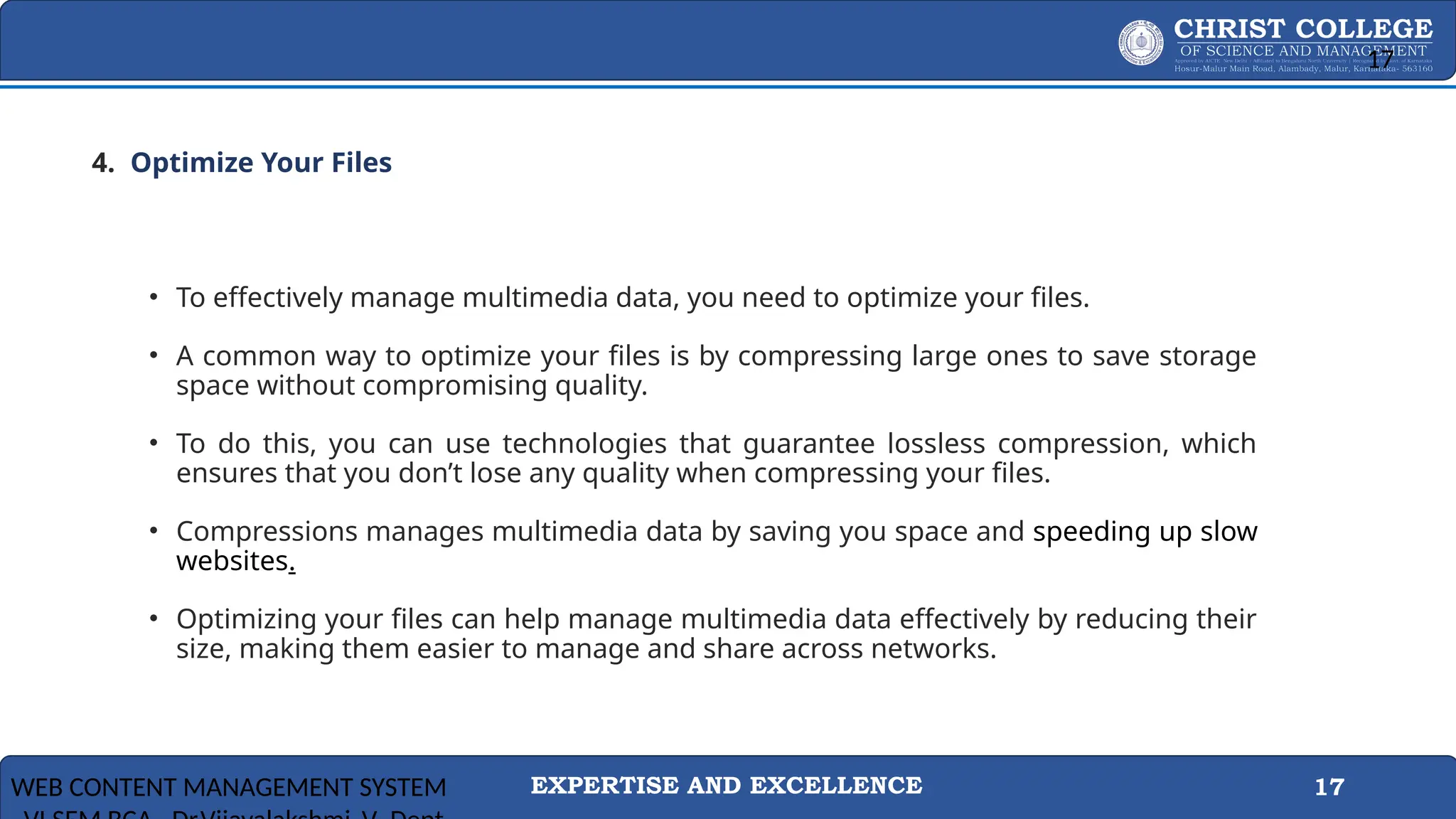 EXPERTISE AND EXCELLENCE 17
4. .Optimize Your Files
• To effectively manage multimedia data, you need to optimize your files.
• A common way to optimize your files is by compressing large ones to save storage
space without compromising quality.
• To do this, you can use technologies that guarantee lossless compression, which
ensures that you don’t lose any quality when compressing your files.
• Compressions manages multimedia data by saving you space and speeding up slow
websites.
• Optimizing your files can help manage multimedia data effectively by reducing their
size, making them easier to manage and share across networks.
WEB CONTENT MANAGEMENT SYSTEM
17
 