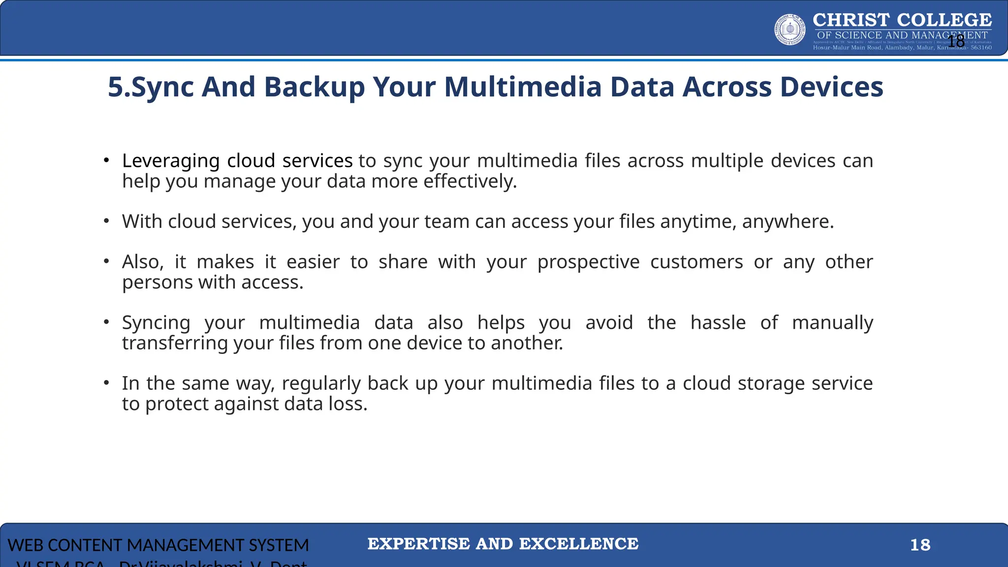 EXPERTISE AND EXCELLENCE 18
5. 5.Sync And Backup Your Multimedia Data Across Devices
• Leveraging cloud services to sync your multimedia files across multiple devices can
help you manage your data more effectively.
• With cloud services, you and your team can access your files anytime, anywhere.
• Also, it makes it easier to share with your prospective customers or any other
persons with access.
• Syncing your multimedia data also helps you avoid the hassle of manually
transferring your files from one device to another.
• In the same way, regularly back up your multimedia files to a cloud storage service
to protect against data loss.
WEB CONTENT MANAGEMENT SYSTEM
18
 