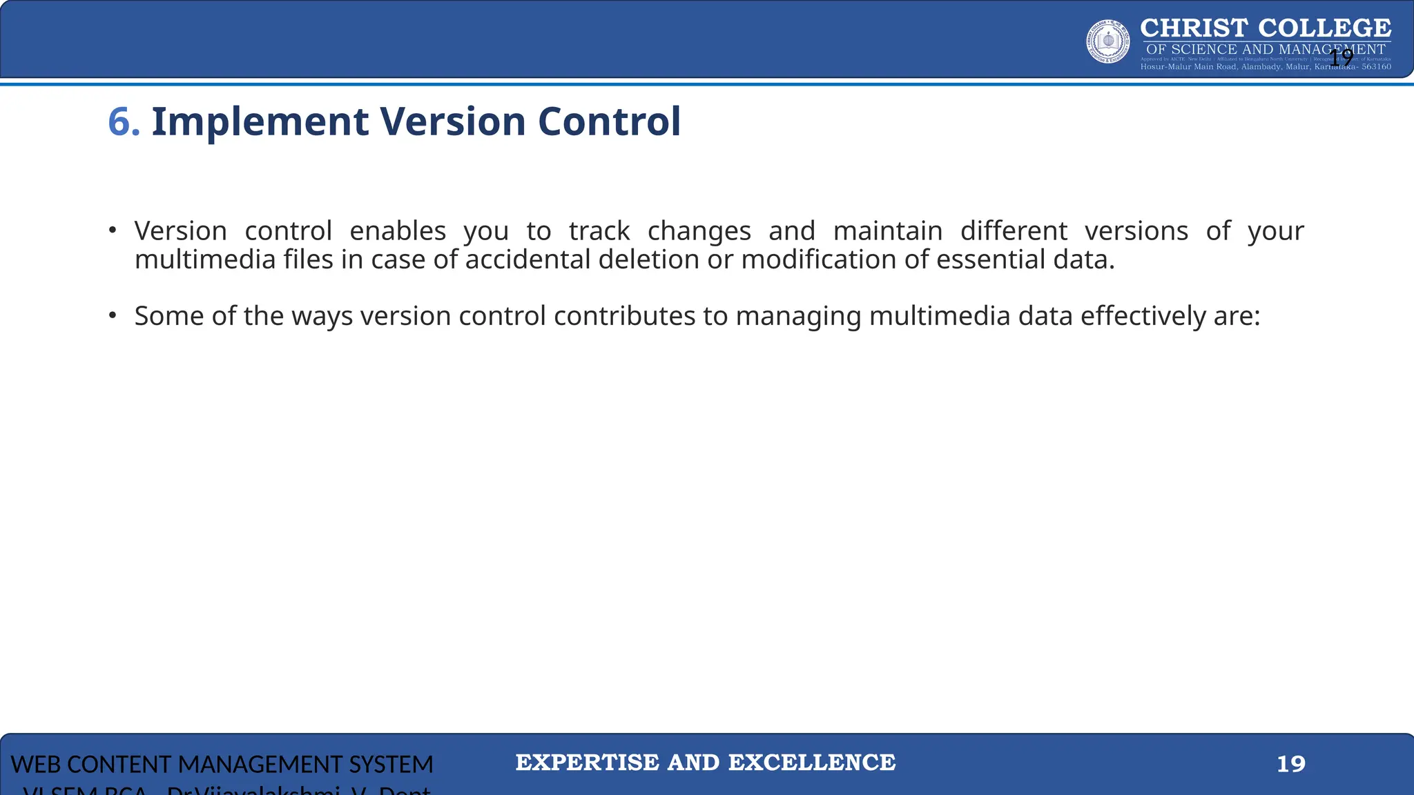 EXPERTISE AND EXCELLENCE 19
6. Implement Version Control
• Version control enables you to track changes and maintain different versions of your
multimedia files in case of accidental deletion or modification of essential data.
• Some of the ways version control contributes to managing multimedia data effectively are:
WEB CONTENT MANAGEMENT SYSTEM
19
 