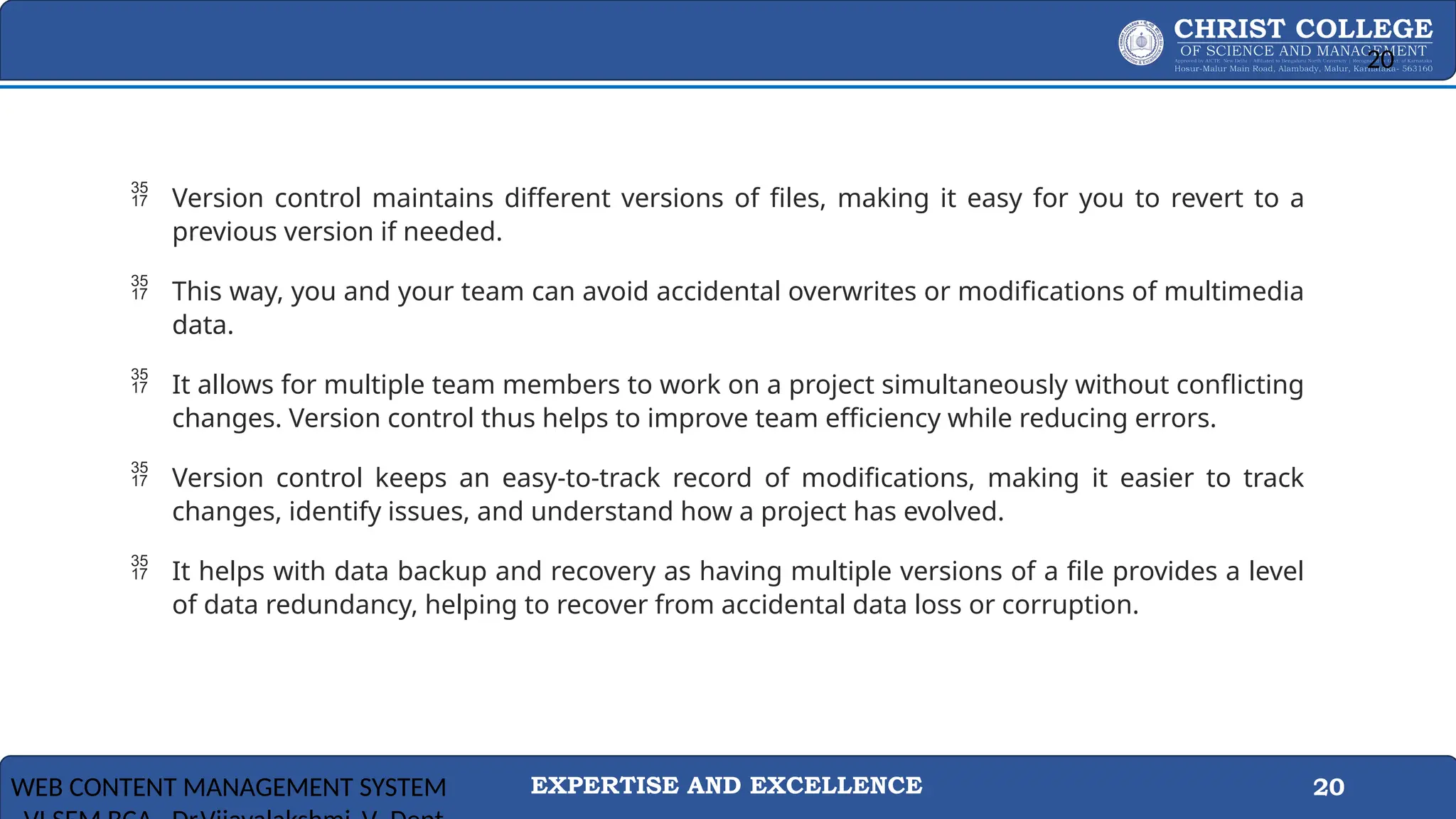 EXPERTISE AND EXCELLENCE 20
 Version control maintains different versions of files, making it easy for you to revert to a
previous version if needed.
 This way, you and your team can avoid accidental overwrites or modifications of multimedia
data.
 It allows for multiple team members to work on a project simultaneously without conflicting
changes. Version control thus helps to improve team efficiency while reducing errors.
 Version control keeps an easy-to-track record of modifications, making it easier to track
changes, identify issues, and understand how a project has evolved.
 It helps with data backup and recovery as having multiple versions of a file provides a level
of data redundancy, helping to recover from accidental data loss or corruption.
WEB CONTENT MANAGEMENT SYSTEM
20
 