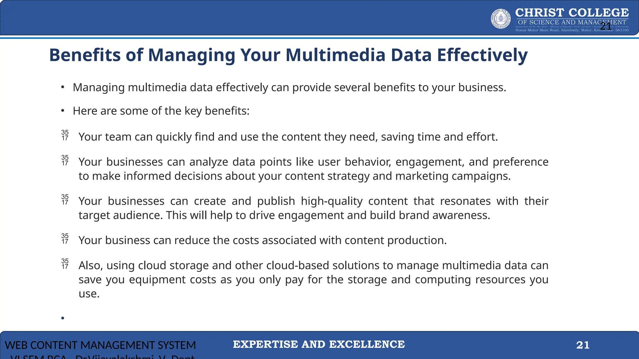 EXPERTISE AND EXCELLENCE 21
Benefits of Managing Your Multimedia Data Effectively
• Managing multimedia data effectively can provide several benefits to your business.
• Here are some of the key benefits:
 Your team can quickly find and use the content they need, saving time and effort.
 Your businesses can analyze data points like user behavior, engagement, and preference
to make informed decisions about your content strategy and marketing campaigns.
 Your businesses can create and publish high-quality content that resonates with their
target audience. This will help to drive engagement and build brand awareness.
 Your business can reduce the costs associated with content production.
 Also, using cloud storage and other cloud-based solutions to manage multimedia data can
save you equipment costs as you only pay for the storage and computing resources you
use.
•
WEB CONTENT MANAGEMENT SYSTEM
21
 