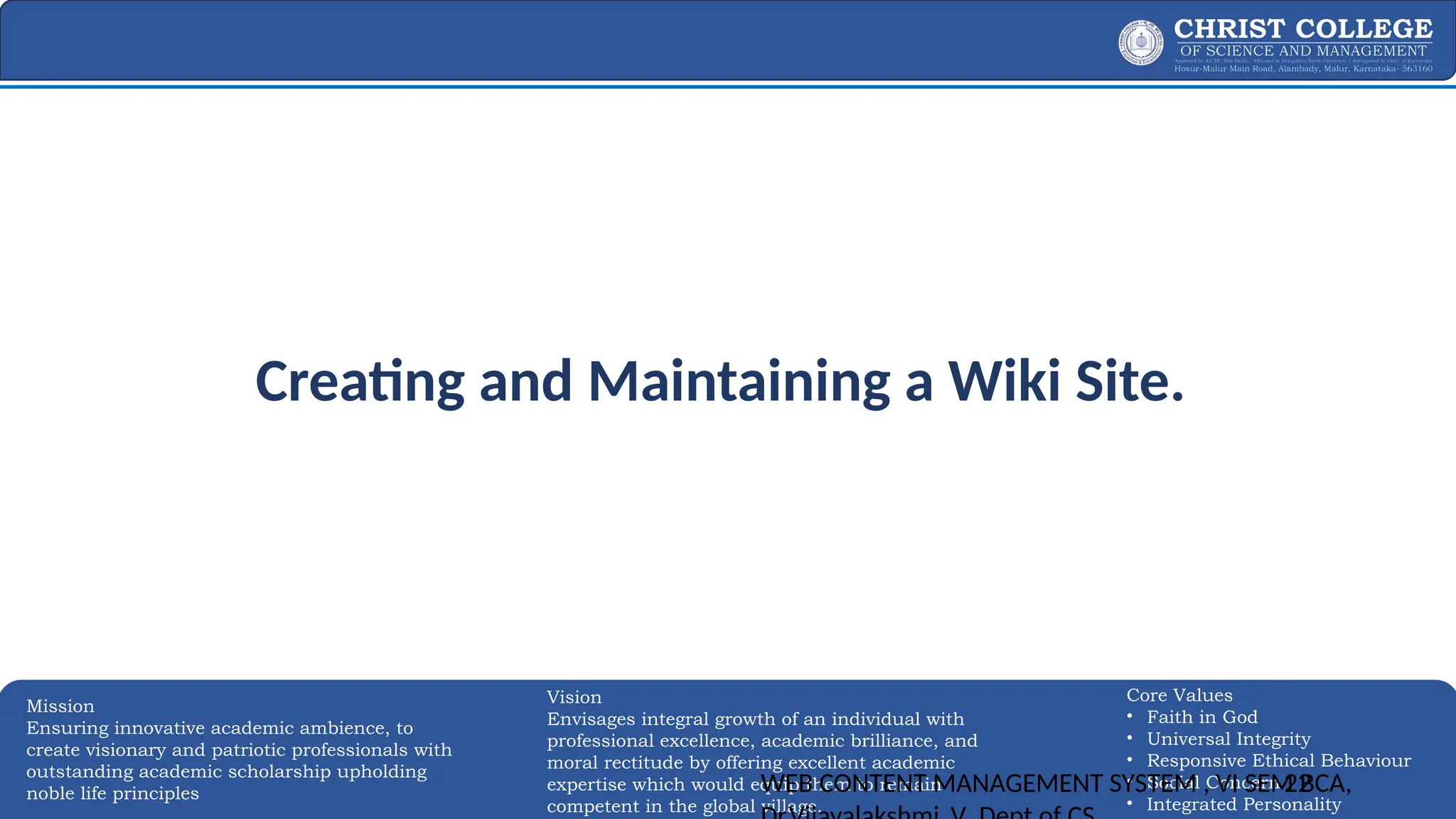 EXPERTISE AND EXCELLENCE 22
Mission
Ensuring innovative academic ambience, to
create visionary and patriotic professionals with
outstanding academic scholarship upholding
noble life principles
Core Values
• Faith in God
• Universal Integrity
• Responsive Ethical Behaviour
• Social Concern
• Integrated Personality
Vision
Envisages integral growth of an individual with
professional excellence, academic brilliance, and
moral rectitude by offering excellent academic
expertise which would equip them to remain
competent in the global village.
Creating and Maintaining a Wiki Site.
WEB CONTENT MANAGEMENT SYSTEM , VI SEM BCA,
22
 