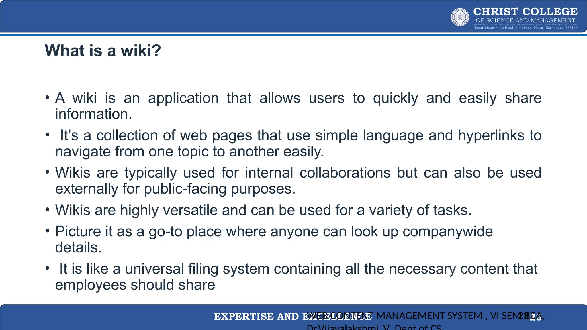 EXPERTISE AND EXCELLENCE 23
What is a wiki?
• A wiki is an application that allows users to quickly and easily share
information.
• It's a collection of web pages that use simple language and hyperlinks to
navigate from one topic to another easily.
• Wikis are typically used for internal collaborations but can also be used
externally for public-facing purposes.
• Wikis are highly versatile and can be used for a variety of tasks.
• Picture it as a go-to place where anyone can look up companywide
details.
• It is like a universal filing system containing all the necessary content that
employees should share
WEB CONTENT MANAGEMENT SYSTEM , VI SEM BCA,
23
 