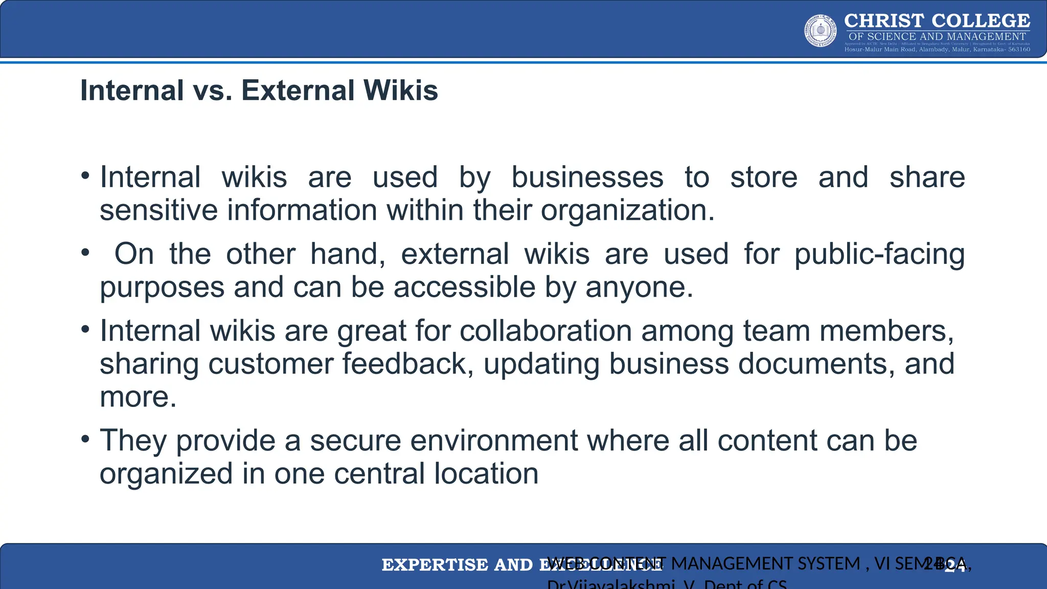 EXPERTISE AND EXCELLENCE 24
Internal vs. External Wikis
• Internal wikis are used by businesses to store and share
sensitive information within their organization.
• On the other hand, external wikis are used for public-facing
purposes and can be accessible by anyone.
• Internal wikis are great for collaboration among team members,
sharing customer feedback, updating business documents, and
more.
• They provide a secure environment where all content can be
organized in one central location
WEB CONTENT MANAGEMENT SYSTEM , VI SEM BCA,
24
 