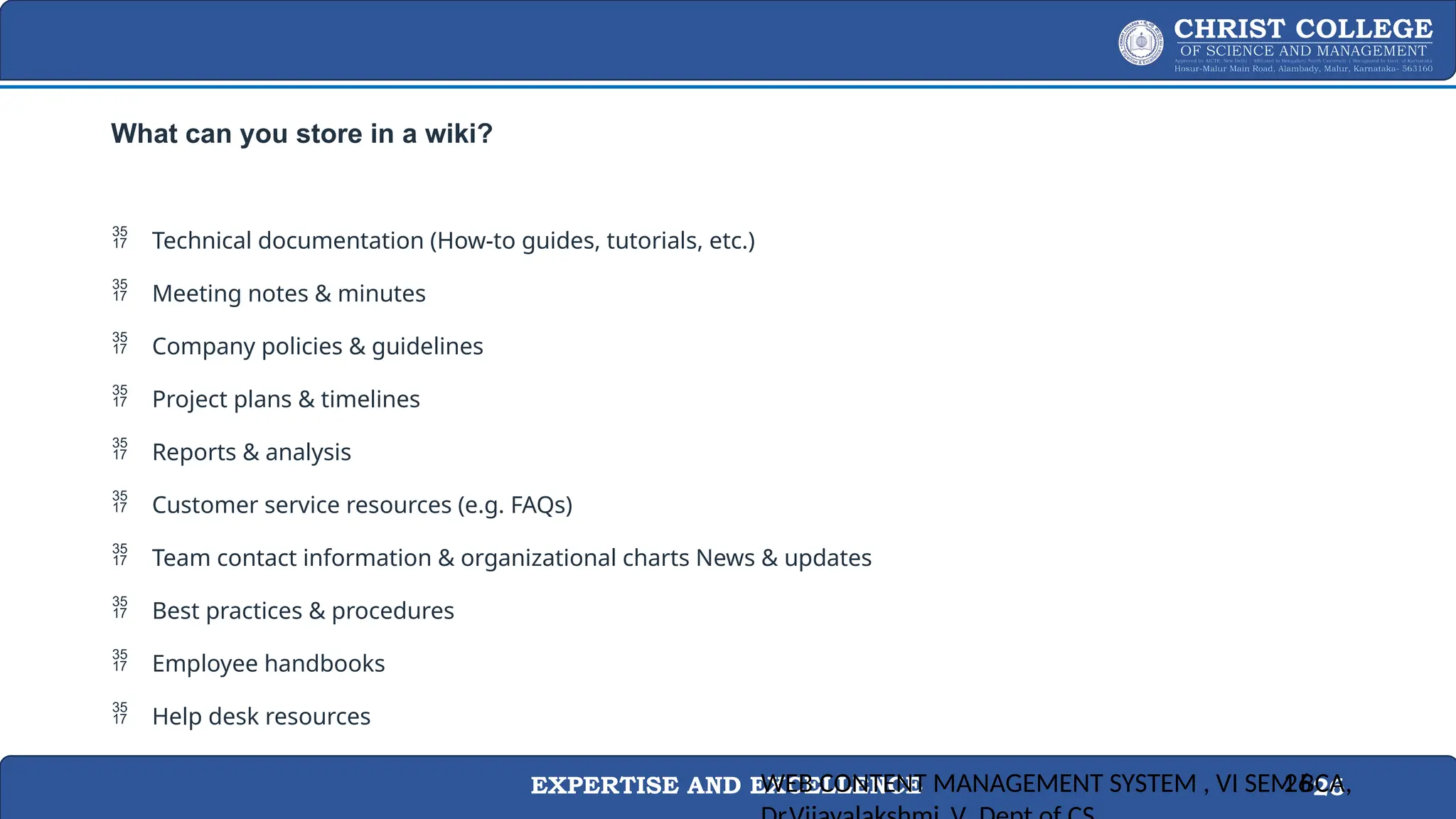 EXPERTISE AND EXCELLENCE 26
What can you store in a wiki?
 Technical documentation (How-to guides, tutorials, etc.)
 Meeting notes & minutes
 Company policies & guidelines
 Project plans & timelines
 Reports & analysis
 Customer service resources (e.g. FAQs)
 Team contact information & organizational charts News & updates
 Best practices & procedures
 Employee handbooks
 Help desk resources
WEB CONTENT MANAGEMENT SYSTEM , VI SEM BCA,
26
 