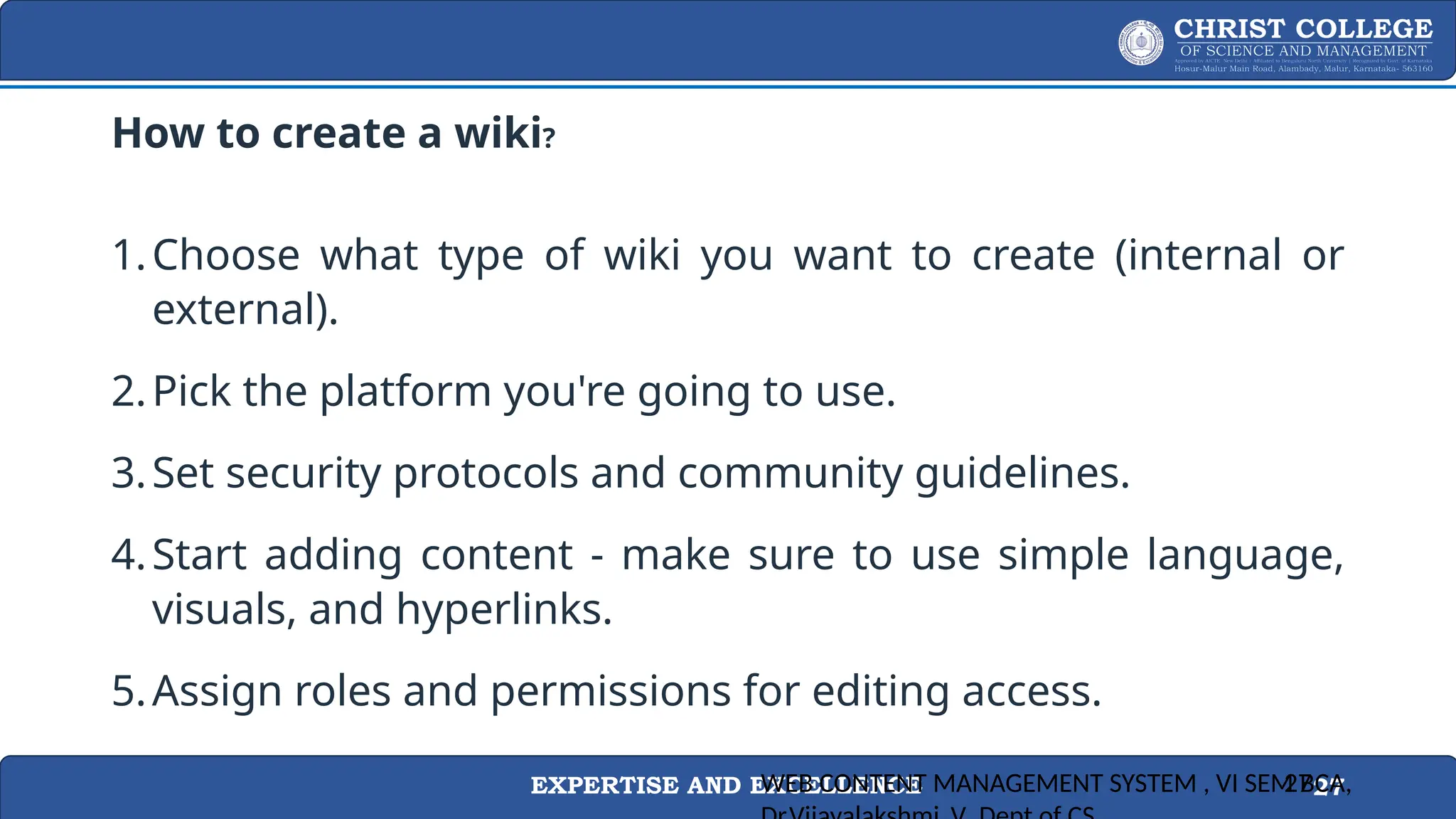 EXPERTISE AND EXCELLENCE 27
How to create a wiki?
1.Choose what type of wiki you want to create (internal or
external).
2.Pick the platform you're going to use.
3.Set security protocols and community guidelines.
4.Start adding content - make sure to use simple language,
visuals, and hyperlinks.
5.Assign roles and permissions for editing access.
WEB CONTENT MANAGEMENT SYSTEM , VI SEM BCA,
27
 
