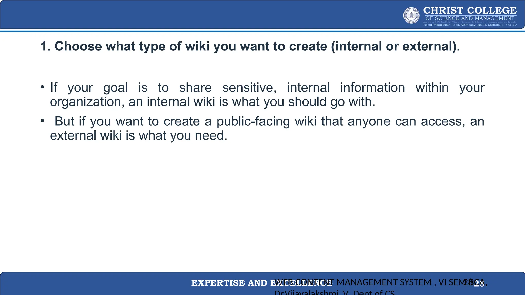EXPERTISE AND EXCELLENCE 28
1. Choose what type of wiki you want to create (internal or external).
• If your goal is to share sensitive, internal information within your
organization, an internal wiki is what you should go with.
• But if you want to create a public-facing wiki that anyone can access, an
external wiki is what you need.
WEB CONTENT MANAGEMENT SYSTEM , VI SEM BCA,
28
 