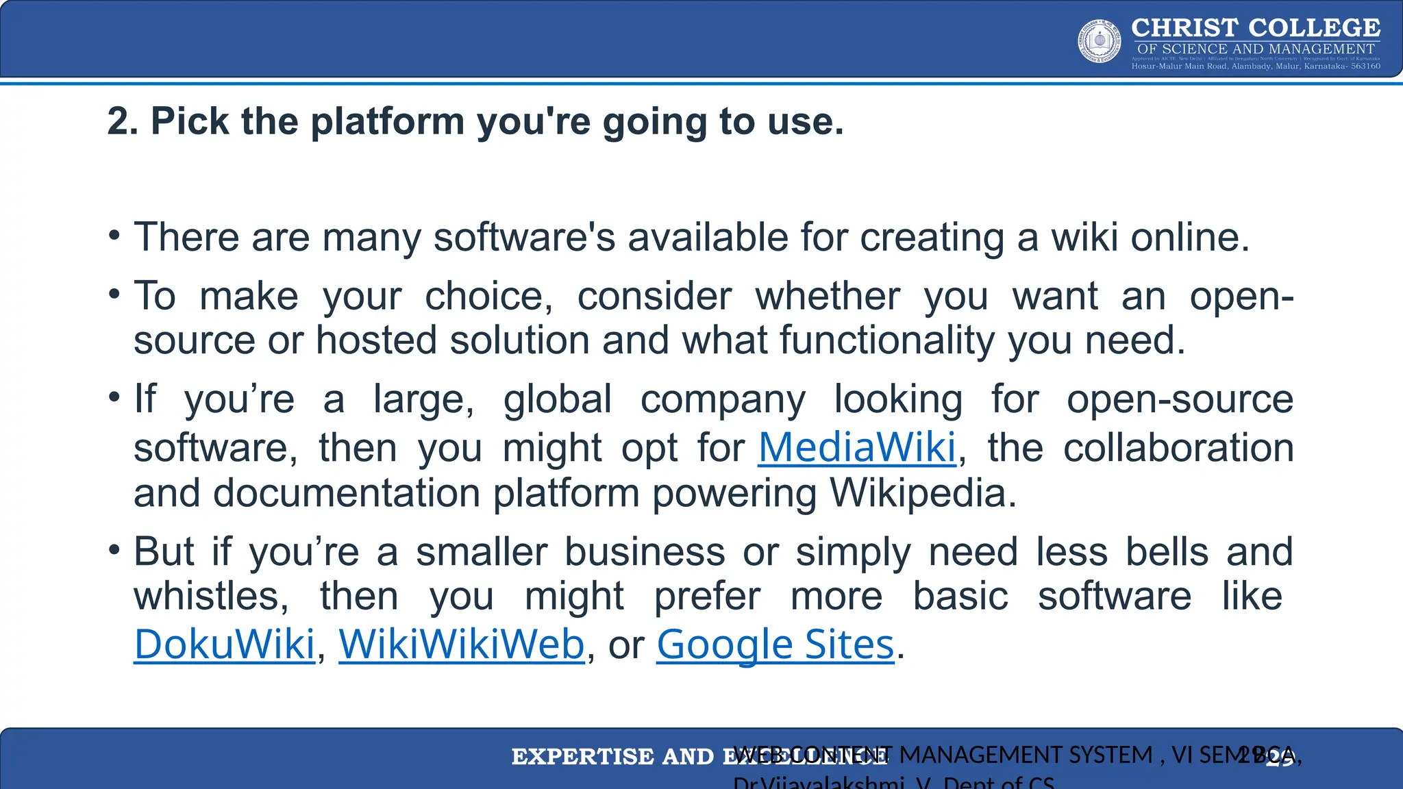 EXPERTISE AND EXCELLENCE 29
2. Pick the platform you're going to use.
• There are many software's available for creating a wiki online.
• To make your choice, consider whether you want an open-
source or hosted solution and what functionality you need.
• If you’re a large, global company looking for open-source
software, then you might opt for MediaWiki, the collaboration
and documentation platform powering Wikipedia.
• But if you’re a smaller business or simply need less bells and
whistles, then you might prefer more basic software like
DokuWiki, WikiWikiWeb, or Google Sites.
WEB CONTENT MANAGEMENT SYSTEM , VI SEM BCA,
29
 