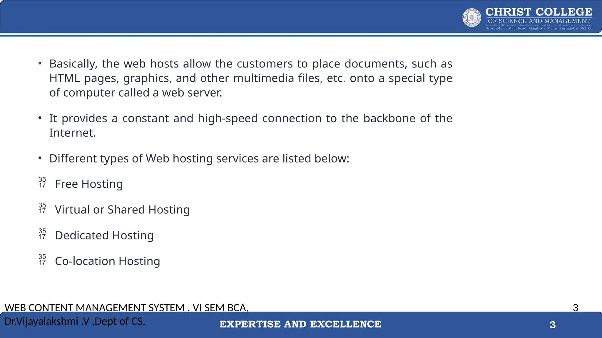 EXPERTISE AND EXCELLENCE 3
• Basically, the web hosts allow the customers to place documents, such as
HTML pages, graphics, and other multimedia files, etc. onto a special type
of computer called a web server.
• It provides a constant and high-speed connection to the backbone of the
Internet.
• Different types of Web hosting services are listed below:
 Free Hosting
 Virtual or Shared Hosting
 Dedicated Hosting
 Co-location Hosting
WEB CONTENT MANAGEMENT SYSTEM , VI SEM BCA,
Dr.Vijayalakshmi .V ,Dept of CS,
3
 