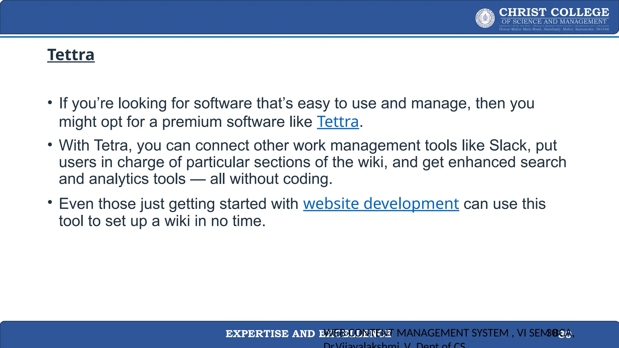 EXPERTISE AND EXCELLENCE 30
Tettra
• If you’re looking for software that’s easy to use and manage, then you
might opt for a premium software like Tettra.
• With Tetra, you can connect other work management tools like Slack, put
users in charge of particular sections of the wiki, and get enhanced search
and analytics tools — all without coding.
• Even those just getting started with website development can use this
tool to set up a wiki in no time.
WEB CONTENT MANAGEMENT SYSTEM , VI SEM BCA,
30
 