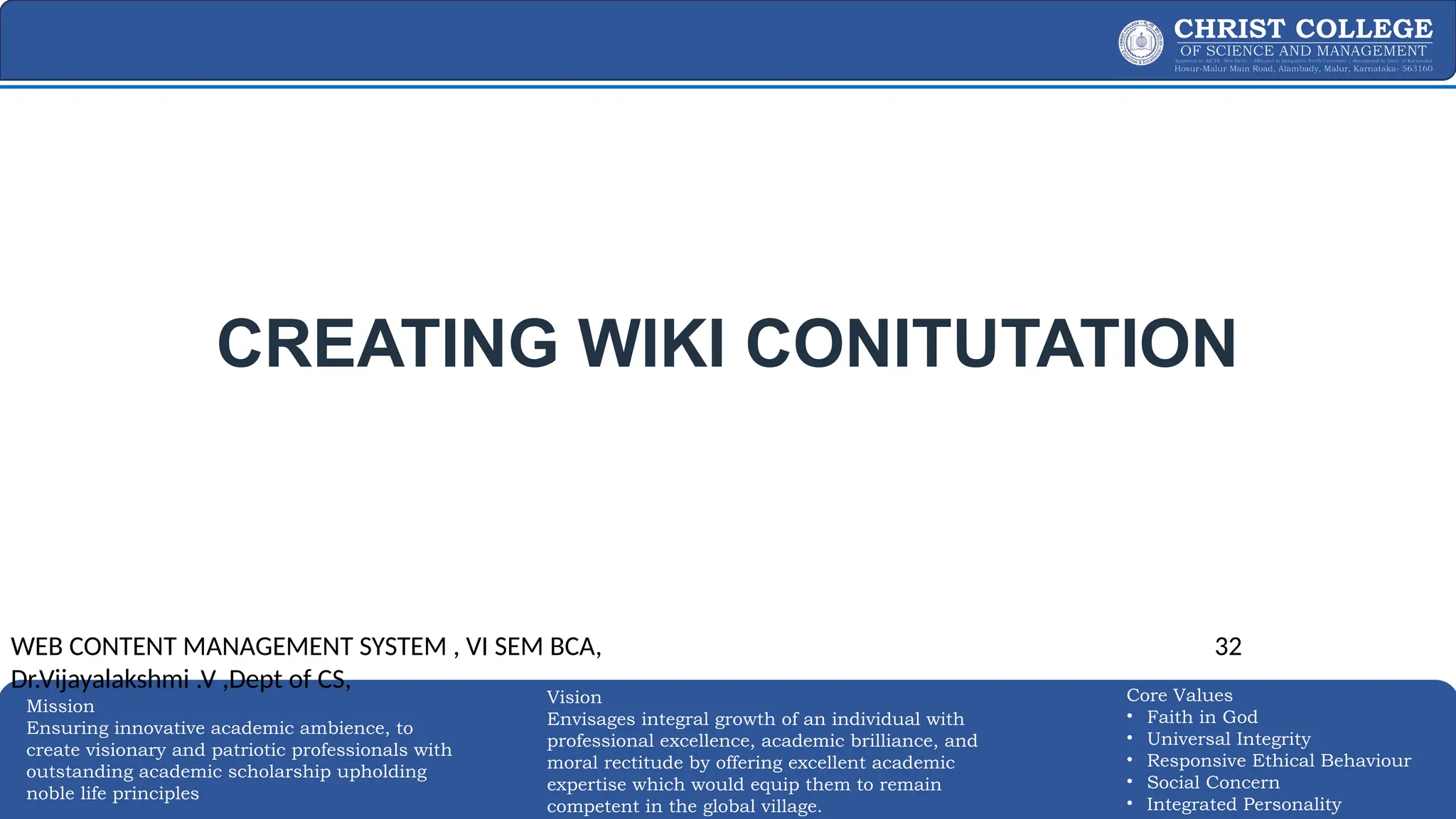 EXPERTISE AND EXCELLENCE 32
Mission
Ensuring innovative academic ambience, to
create visionary and patriotic professionals with
outstanding academic scholarship upholding
noble life principles
Core Values
• Faith in God
• Universal Integrity
• Responsive Ethical Behaviour
• Social Concern
• Integrated Personality
Vision
Envisages integral growth of an individual with
professional excellence, academic brilliance, and
moral rectitude by offering excellent academic
expertise which would equip them to remain
competent in the global village.
CREATING WIKI CONITUTATION
WEB CONTENT MANAGEMENT SYSTEM , VI SEM BCA,
Dr.Vijayalakshmi .V ,Dept of CS,
32
 