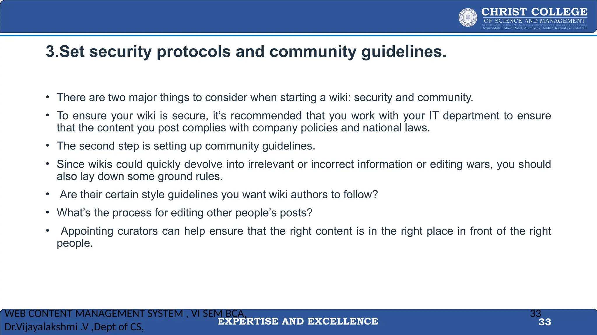 EXPERTISE AND EXCELLENCE 33
3.Set security protocols and community guidelines.
• There are two major things to consider when starting a wiki: security and community.
• To ensure your wiki is secure, it’s recommended that you work with your IT department to ensure
that the content you post complies with company policies and national laws.
• The second step is setting up community guidelines.
• Since wikis could quickly devolve into irrelevant or incorrect information or editing wars, you should
also lay down some ground rules.
• Are their certain style guidelines you want wiki authors to follow?
• What’s the process for editing other people’s posts?
• Appointing curators can help ensure that the right content is in the right place in front of the right
people.
WEB CONTENT MANAGEMENT SYSTEM , VI SEM BCA,
Dr.Vijayalakshmi .V ,Dept of CS,
33
 