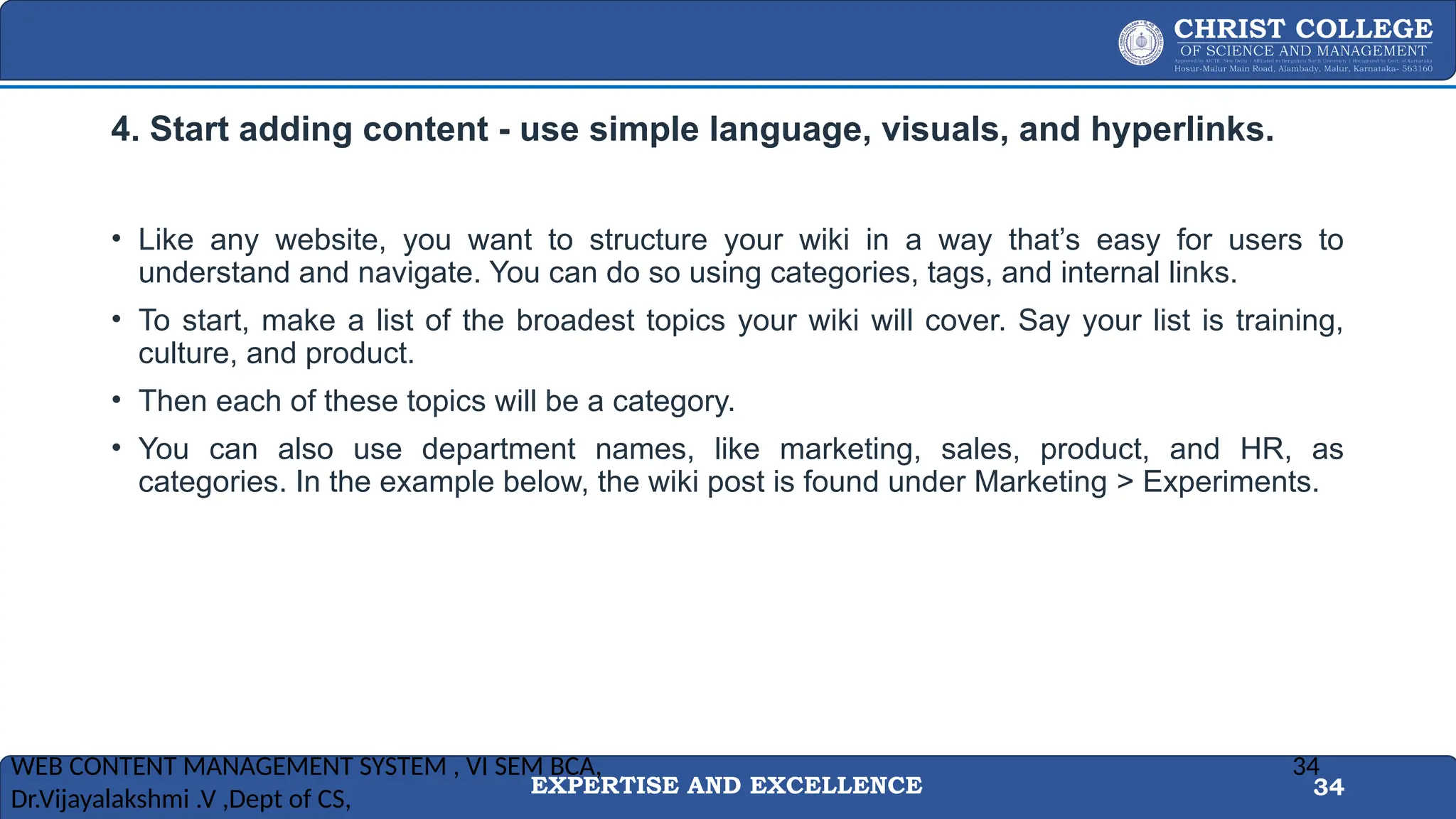 EXPERTISE AND EXCELLENCE 34
4. Start adding content - use simple language, visuals, and hyperlinks.
• Like any website, you want to structure your wiki in a way that’s easy for users to
understand and navigate. You can do so using categories, tags, and internal links.
• To start, make a list of the broadest topics your wiki will cover. Say your list is training,
culture, and product.
• Then each of these topics will be a category.
• You can also use department names, like marketing, sales, product, and HR, as
categories. In the example below, the wiki post is found under Marketing > Experiments.
WEB CONTENT MANAGEMENT SYSTEM , VI SEM BCA,
Dr.Vijayalakshmi .V ,Dept of CS,
34
 