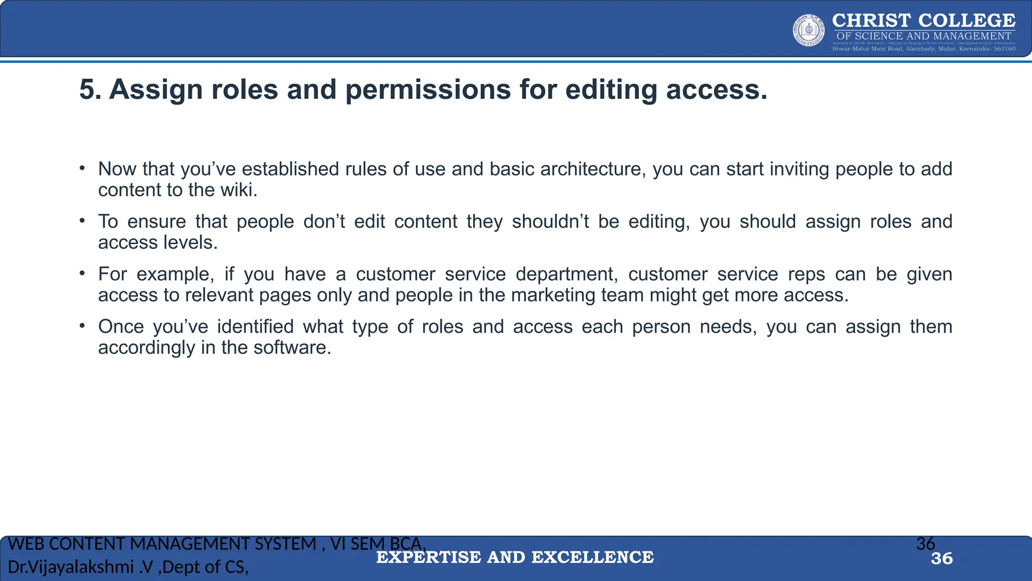 EXPERTISE AND EXCELLENCE 36
5. Assign roles and permissions for editing access.
• Now that you’ve established rules of use and basic architecture, you can start inviting people to add
content to the wiki.
• To ensure that people don’t edit content they shouldn’t be editing, you should assign roles and
access levels.
• For example, if you have a customer service department, customer service reps can be given
access to relevant pages only and people in the marketing team might get more access.
• Once you’ve identified what type of roles and access each person needs, you can assign them
accordingly in the software.
WEB CONTENT MANAGEMENT SYSTEM , VI SEM BCA,
Dr.Vijayalakshmi .V ,Dept of CS,
36
 