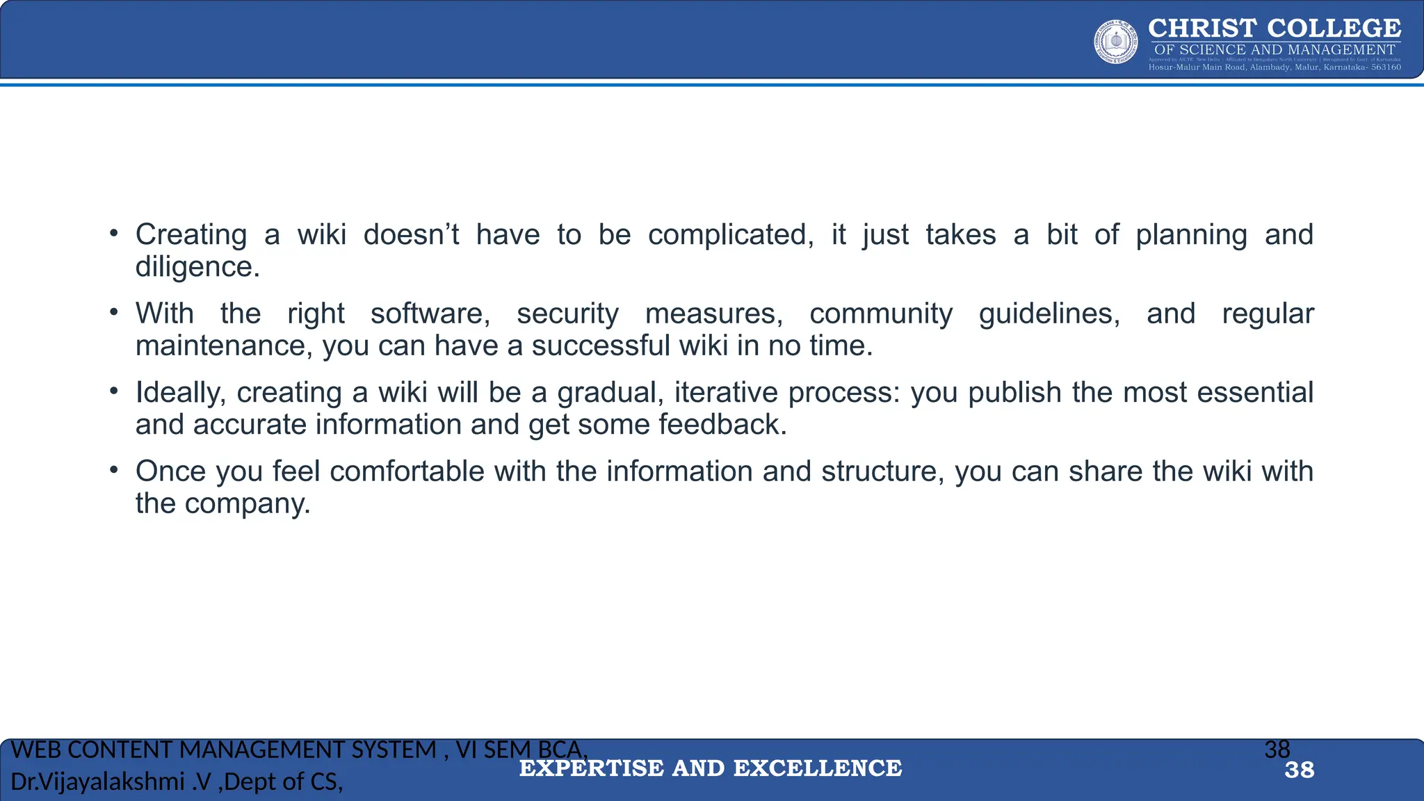 EXPERTISE AND EXCELLENCE 38
• Creating a wiki doesn’t have to be complicated, it just takes a bit of planning and
diligence.
• With the right software, security measures, community guidelines, and regular
maintenance, you can have a successful wiki in no time.
• Ideally, creating a wiki will be a gradual, iterative process: you publish the most essential
and accurate information and get some feedback.
• Once you feel comfortable with the information and structure, you can share the wiki with
the company.
WEB CONTENT MANAGEMENT SYSTEM , VI SEM BCA,
Dr.Vijayalakshmi .V ,Dept of CS,
38
 