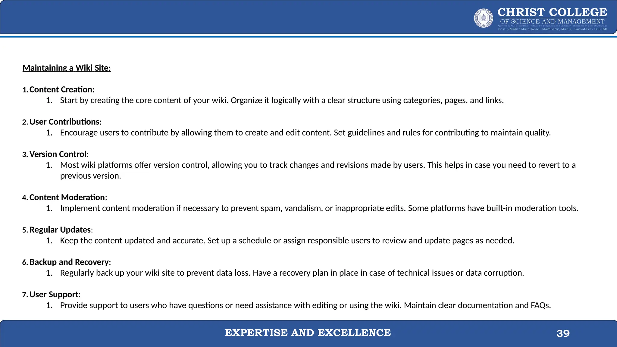 EXPERTISE AND EXCELLENCE 39
Maintaining a Wiki Site:
1.Content Creation:
1. Start by creating the core content of your wiki. Organize it logically with a clear structure using categories, pages, and links.
2. User Contributions:
1. Encourage users to contribute by allowing them to create and edit content. Set guidelines and rules for contributing to maintain quality.
3. Version Control:
1. Most wiki platforms offer version control, allowing you to track changes and revisions made by users. This helps in case you need to revert to a
previous version.
4. Content Moderation:
1. Implement content moderation if necessary to prevent spam, vandalism, or inappropriate edits. Some platforms have built-in moderation tools.
5. Regular Updates:
1. Keep the content updated and accurate. Set up a schedule or assign responsible users to review and update pages as needed.
6. Backup and Recovery:
1. Regularly back up your wiki site to prevent data loss. Have a recovery plan in place in case of technical issues or data corruption.
7. User Support:
1. Provide support to users who have questions or need assistance with editing or using the wiki. Maintain clear documentation and FAQs.
 