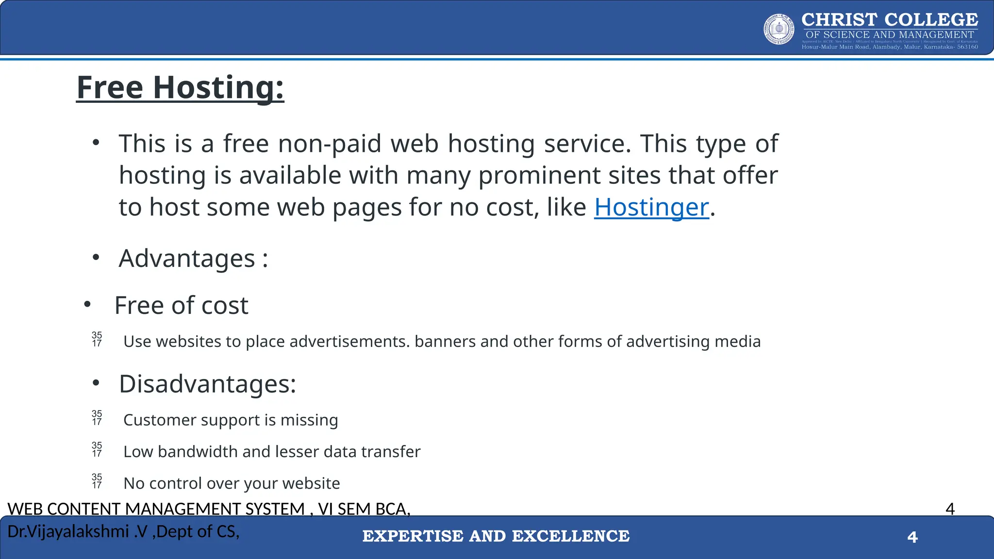 EXPERTISE AND EXCELLENCE 4
Free Hosting:
• This is a free non-paid web hosting service. This type of
hosting is available with many prominent sites that offer
to host some web pages for no cost, like Hostinger.
• Advantages :
• Free of cost
 Use websites to place advertisements. banners and other forms of advertising media
• Disadvantages:
 Customer support is missing
 Low bandwidth and lesser data transfer
 No control over your website
WEB CONTENT MANAGEMENT SYSTEM , VI SEM BCA,
Dr.Vijayalakshmi .V ,Dept of CS,
4
 