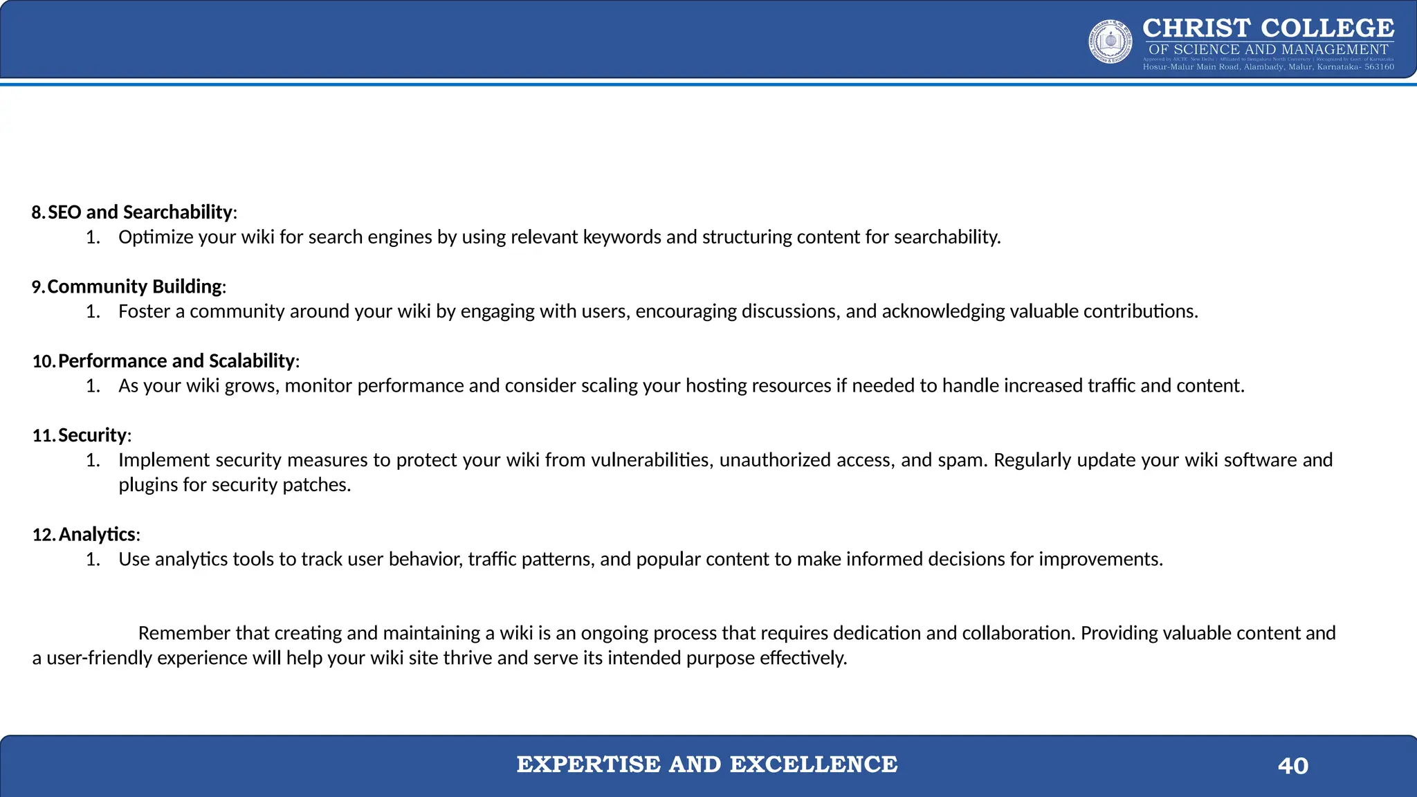 EXPERTISE AND EXCELLENCE 40
8.SEO and Searchability:
1. Optimize your wiki for search engines by using relevant keywords and structuring content for searchability.
9.Community Building:
1. Foster a community around your wiki by engaging with users, encouraging discussions, and acknowledging valuable contributions.
10.Performance and Scalability:
1. As your wiki grows, monitor performance and consider scaling your hosting resources if needed to handle increased traffic and content.
11.Security:
1. Implement security measures to protect your wiki from vulnerabilities, unauthorized access, and spam. Regularly update your wiki software and
plugins for security patches.
12.Analytics:
1. Use analytics tools to track user behavior, traffic patterns, and popular content to make informed decisions for improvements.
Remember that creating and maintaining a wiki is an ongoing process that requires dedication and collaboration. Providing valuable content and
a user-friendly experience will help your wiki site thrive and serve its intended purpose effectively.
 
