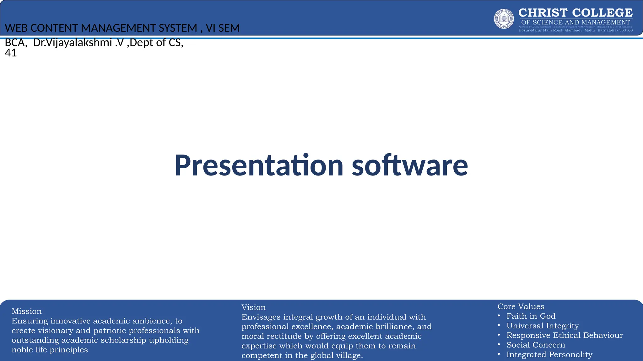 EXPERTISE AND EXCELLENCE 41
Mission
Ensuring innovative academic ambience, to
create visionary and patriotic professionals with
outstanding academic scholarship upholding
noble life principles
Core Values
• Faith in God
• Universal Integrity
• Responsive Ethical Behaviour
• Social Concern
• Integrated Personality
Vision
Envisages integral growth of an individual with
professional excellence, academic brilliance, and
moral rectitude by offering excellent academic
expertise which would equip them to remain
competent in the global village.
Presentation software
WEB CONTENT MANAGEMENT SYSTEM , VI SEM
BCA, Dr.Vijayalakshmi .V ,Dept of CS,
41
 
