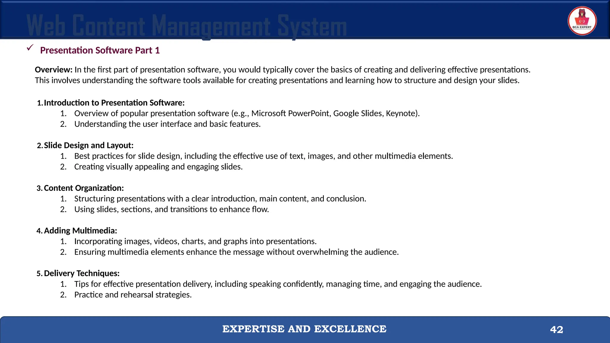 EXPERTISE AND EXCELLENCE 42
Web Content Management System
 Presentation Software Part 1
Overview: In the first part of presentation software, you would typically cover the basics of creating and delivering effective presentations.
This involves understanding the software tools available for creating presentations and learning how to structure and design your slides.
1.Introduction to Presentation Software:
1. Overview of popular presentation software (e.g., Microsoft PowerPoint, Google Slides, Keynote).
2. Understanding the user interface and basic features.
2.Slide Design and Layout:
1. Best practices for slide design, including the effective use of text, images, and other multimedia elements.
2. Creating visually appealing and engaging slides.
3.Content Organization:
1. Structuring presentations with a clear introduction, main content, and conclusion.
2. Using slides, sections, and transitions to enhance flow.
4.Adding Multimedia:
1. Incorporating images, videos, charts, and graphs into presentations.
2. Ensuring multimedia elements enhance the message without overwhelming the audience.
5.Delivery Techniques:
1. Tips for effective presentation delivery, including speaking confidently, managing time, and engaging the audience.
2. Practice and rehearsal strategies.
 