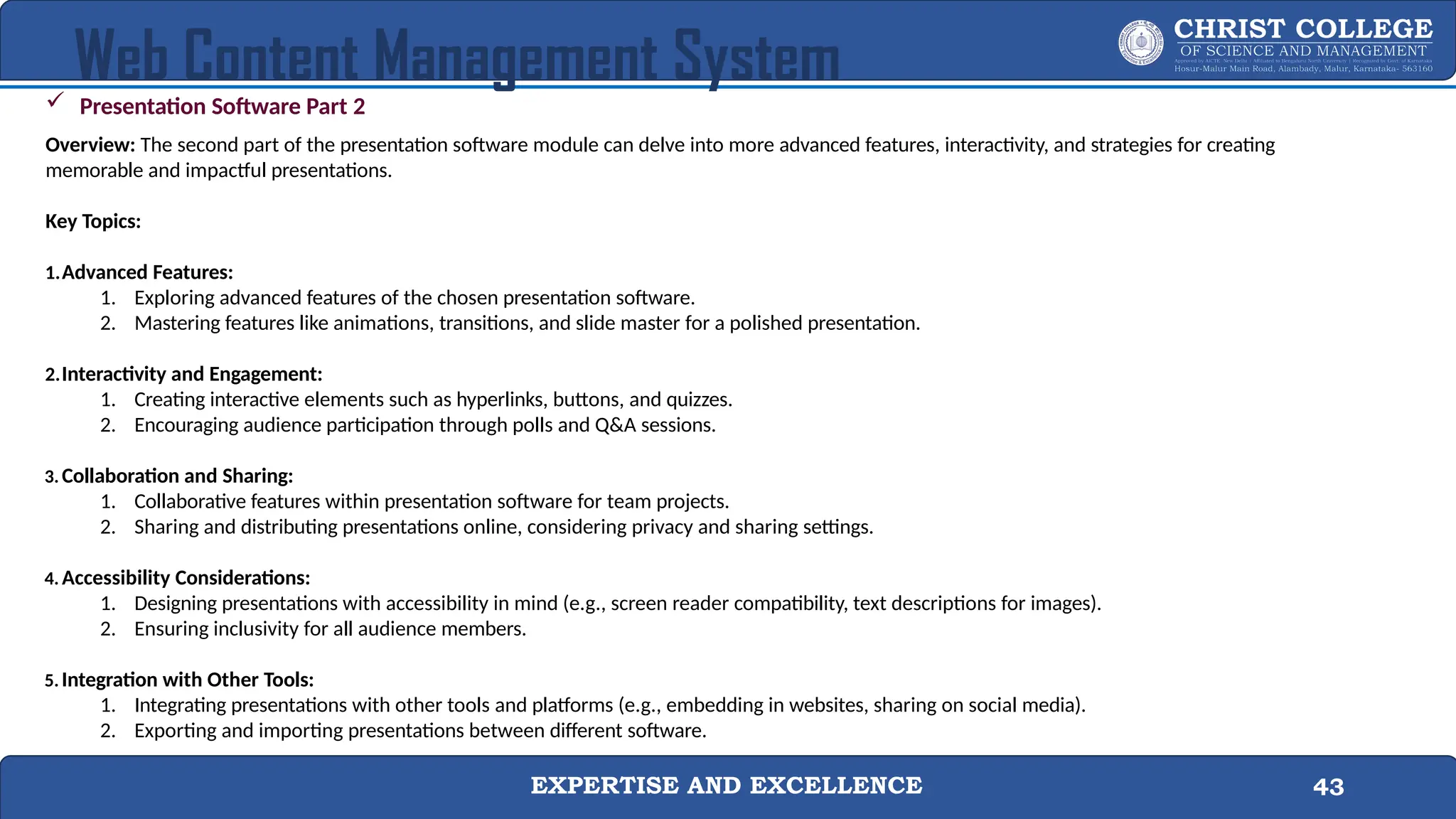 EXPERTISE AND EXCELLENCE 43
Web Content Management System
 Presentation Software Part 2
Overview: The second part of the presentation software module can delve into more advanced features, interactivity, and strategies for creating
memorable and impactful presentations.
Key Topics:
1.Advanced Features:
1. Exploring advanced features of the chosen presentation software.
2. Mastering features like animations, transitions, and slide master for a polished presentation.
2.Interactivity and Engagement:
1. Creating interactive elements such as hyperlinks, buttons, and quizzes.
2. Encouraging audience participation through polls and Q&A sessions.
3. Collaboration and Sharing:
1. Collaborative features within presentation software for team projects.
2. Sharing and distributing presentations online, considering privacy and sharing settings.
4. Accessibility Considerations:
1. Designing presentations with accessibility in mind (e.g., screen reader compatibility, text descriptions for images).
2. Ensuring inclusivity for all audience members.
5. Integration with Other Tools:
1. Integrating presentations with other tools and platforms (e.g., embedding in websites, sharing on social media).
2. Exporting and importing presentations between different software.
 