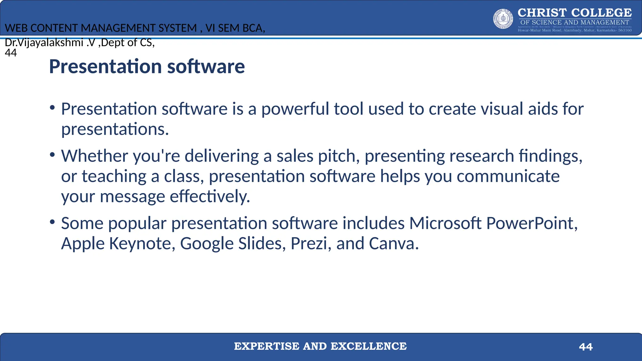 EXPERTISE AND EXCELLENCE 44
Presentation software
• Presentation software is a powerful tool used to create visual aids for
presentations.
• Whether you're delivering a sales pitch, presenting research findings,
or teaching a class, presentation software helps you communicate
your message effectively.
• Some popular presentation software includes Microsoft PowerPoint,
Apple Keynote, Google Slides, Prezi, and Canva.
WEB CONTENT MANAGEMENT SYSTEM , VI SEM BCA,
Dr.Vijayalakshmi .V ,Dept of CS,
44
 