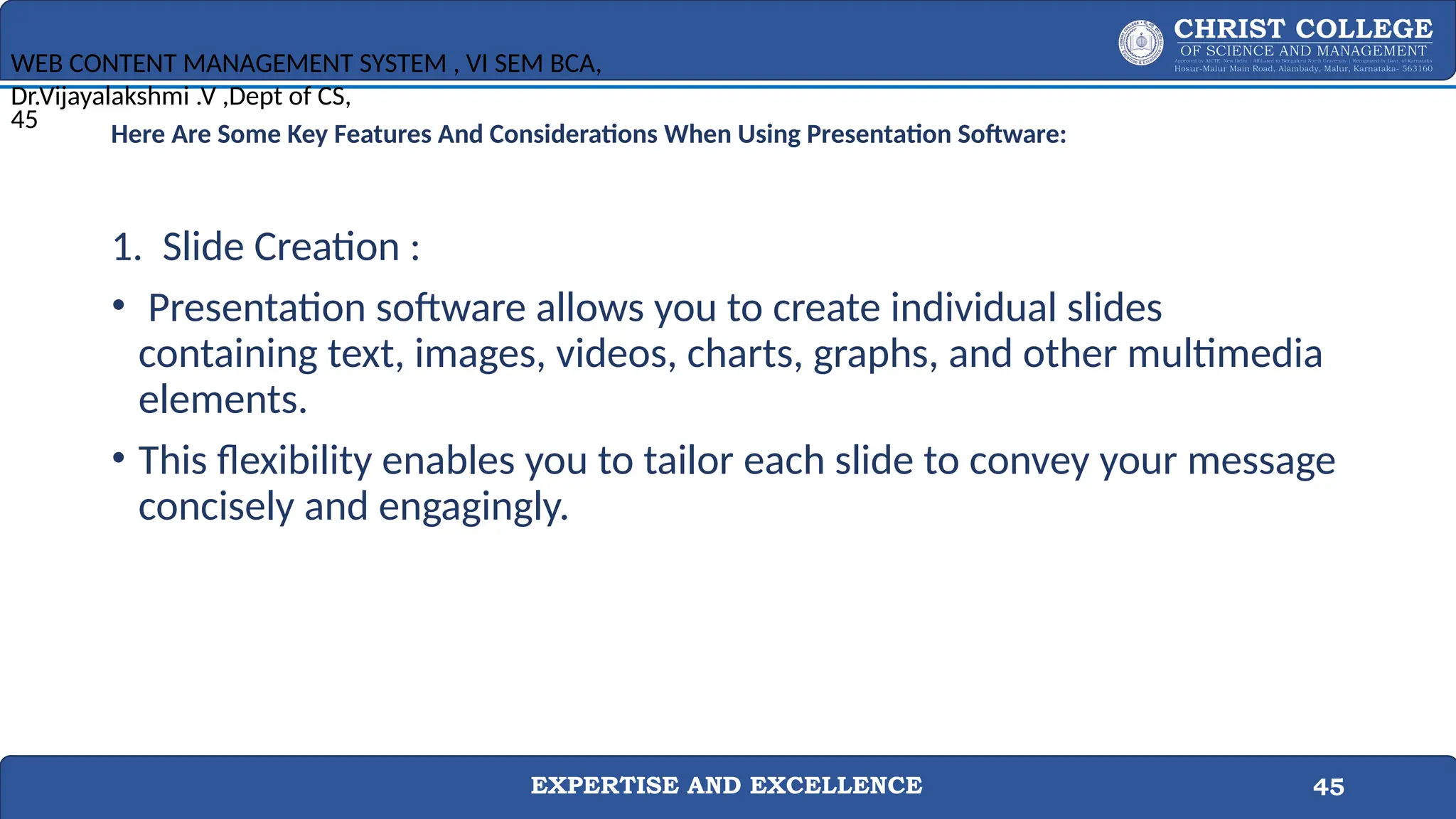 EXPERTISE AND EXCELLENCE 45
Here Are Some Key Features And Considerations When Using Presentation Software:
1. Slide Creation :
• Presentation software allows you to create individual slides
containing text, images, videos, charts, graphs, and other multimedia
elements.
• This flexibility enables you to tailor each slide to convey your message
concisely and engagingly.
WEB CONTENT MANAGEMENT SYSTEM , VI SEM BCA,
Dr.Vijayalakshmi .V ,Dept of CS,
45
 
