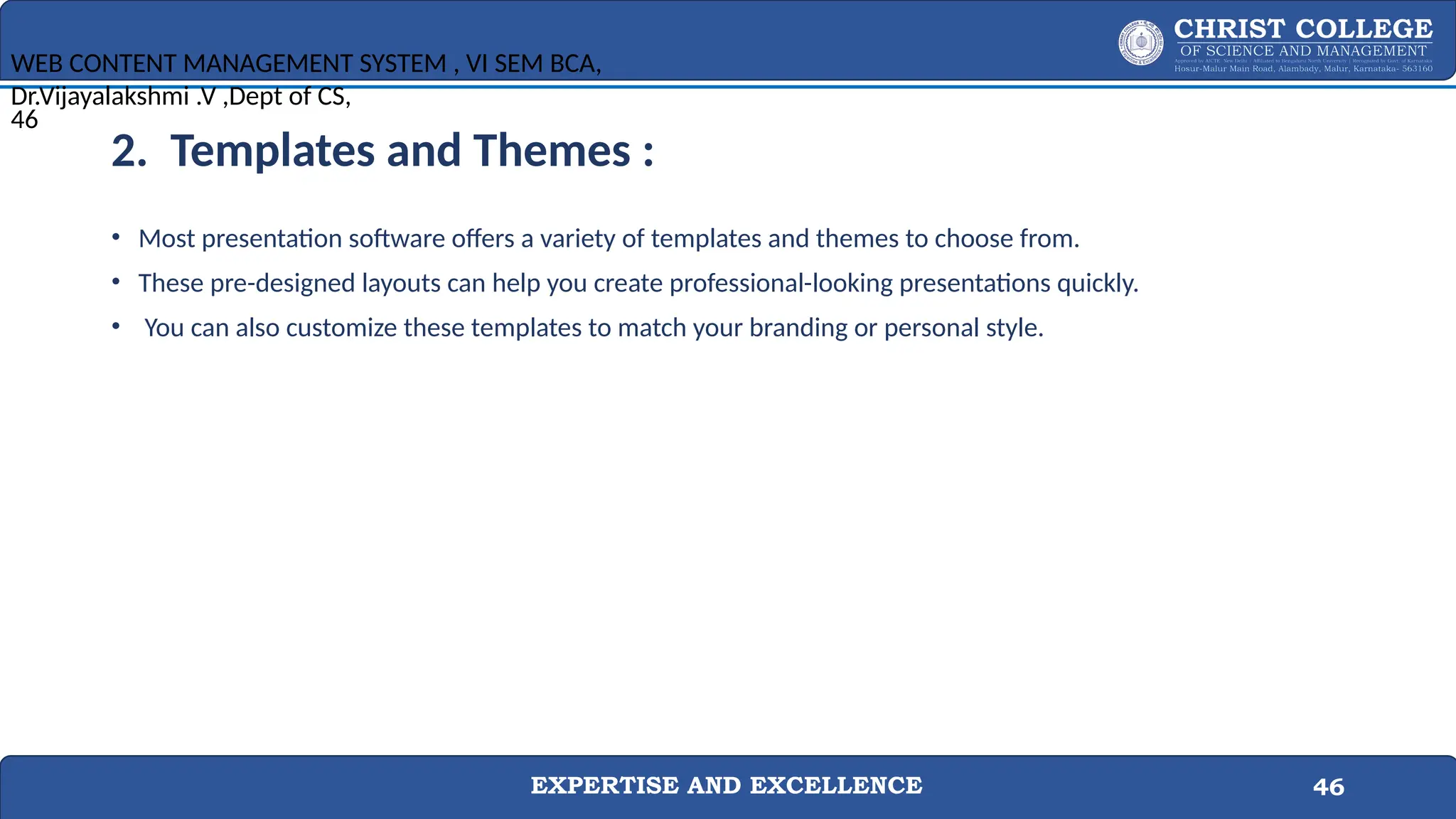 EXPERTISE AND EXCELLENCE 46
2. Templates and Themes :
• Most presentation software offers a variety of templates and themes to choose from.
• These pre-designed layouts can help you create professional-looking presentations quickly.
• You can also customize these templates to match your branding or personal style.
WEB CONTENT MANAGEMENT SYSTEM , VI SEM BCA,
Dr.Vijayalakshmi .V ,Dept of CS,
46
 