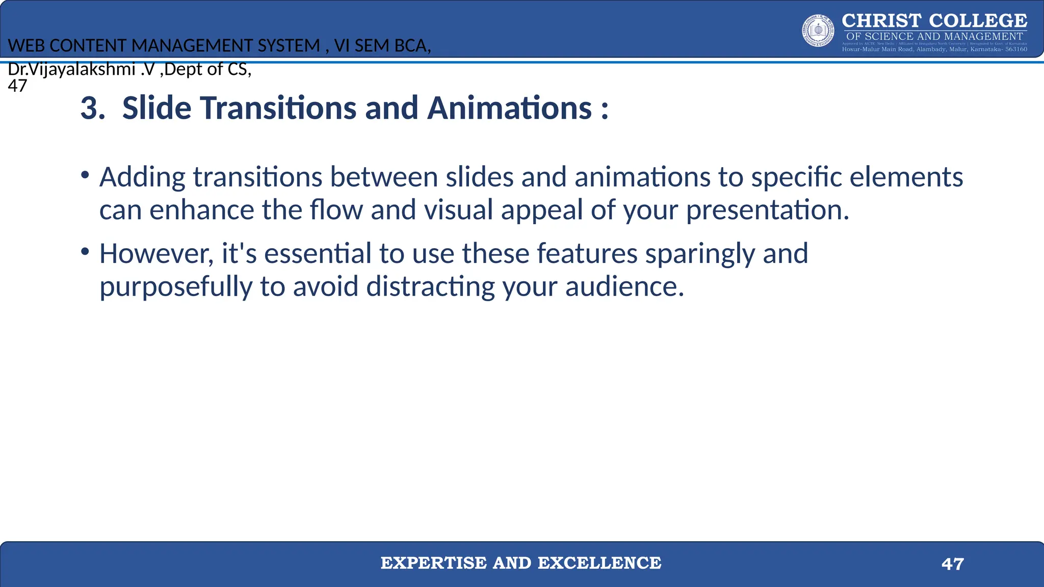 EXPERTISE AND EXCELLENCE 47
3. Slide Transitions and Animations :
• Adding transitions between slides and animations to specific elements
can enhance the flow and visual appeal of your presentation.
• However, it's essential to use these features sparingly and
purposefully to avoid distracting your audience.
WEB CONTENT MANAGEMENT SYSTEM , VI SEM BCA,
Dr.Vijayalakshmi .V ,Dept of CS,
47
 